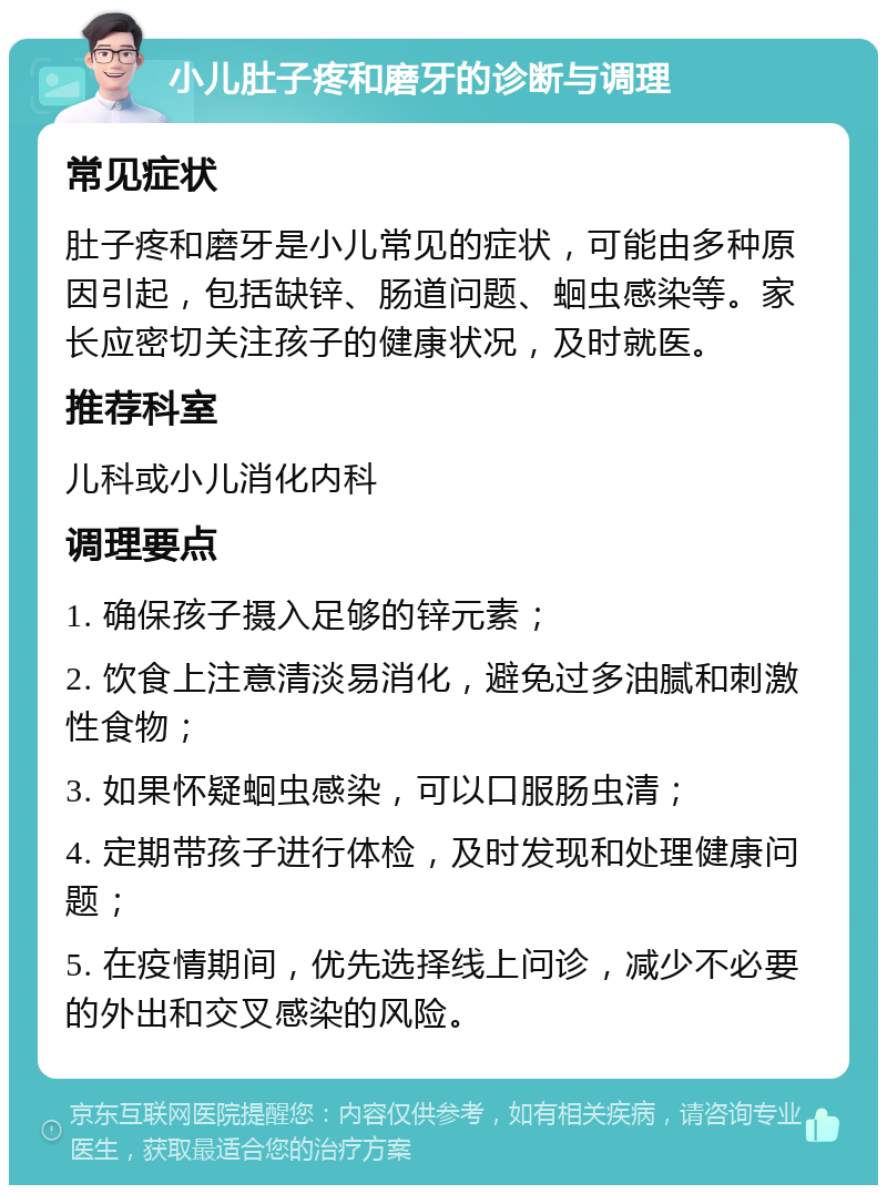 小儿肚子疼和磨牙的诊断与调理 常见症状 肚子疼和磨牙是小儿常见的症状，可能由多种原因引起，包括缺锌、肠道问题、蛔虫感染等。家长应密切关注孩子的健康状况，及时就医。 推荐科室 儿科或小儿消化内科 调理要点 1. 确保孩子摄入足够的锌元素； 2. 饮食上注意清淡易消化，避免过多油腻和刺激性食物； 3. 如果怀疑蛔虫感染，可以口服肠虫清； 4. 定期带孩子进行体检，及时发现和处理健康问题； 5. 在疫情期间，优先选择线上问诊，减少不必要的外出和交叉感染的风险。