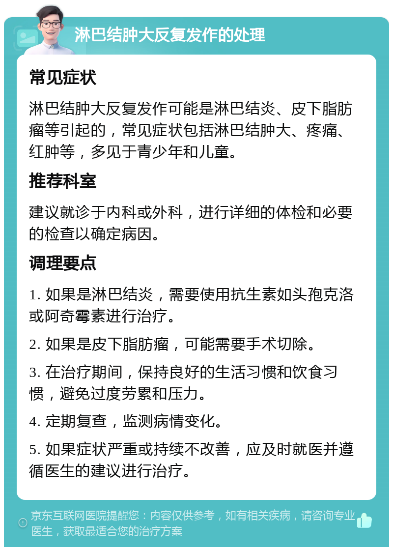 淋巴结肿大反复发作的处理 常见症状 淋巴结肿大反复发作可能是淋巴结炎、皮下脂肪瘤等引起的，常见症状包括淋巴结肿大、疼痛、红肿等，多见于青少年和儿童。 推荐科室 建议就诊于内科或外科，进行详细的体检和必要的检查以确定病因。 调理要点 1. 如果是淋巴结炎，需要使用抗生素如头孢克洛或阿奇霉素进行治疗。 2. 如果是皮下脂肪瘤，可能需要手术切除。 3. 在治疗期间，保持良好的生活习惯和饮食习惯，避免过度劳累和压力。 4. 定期复查，监测病情变化。 5. 如果症状严重或持续不改善，应及时就医并遵循医生的建议进行治疗。