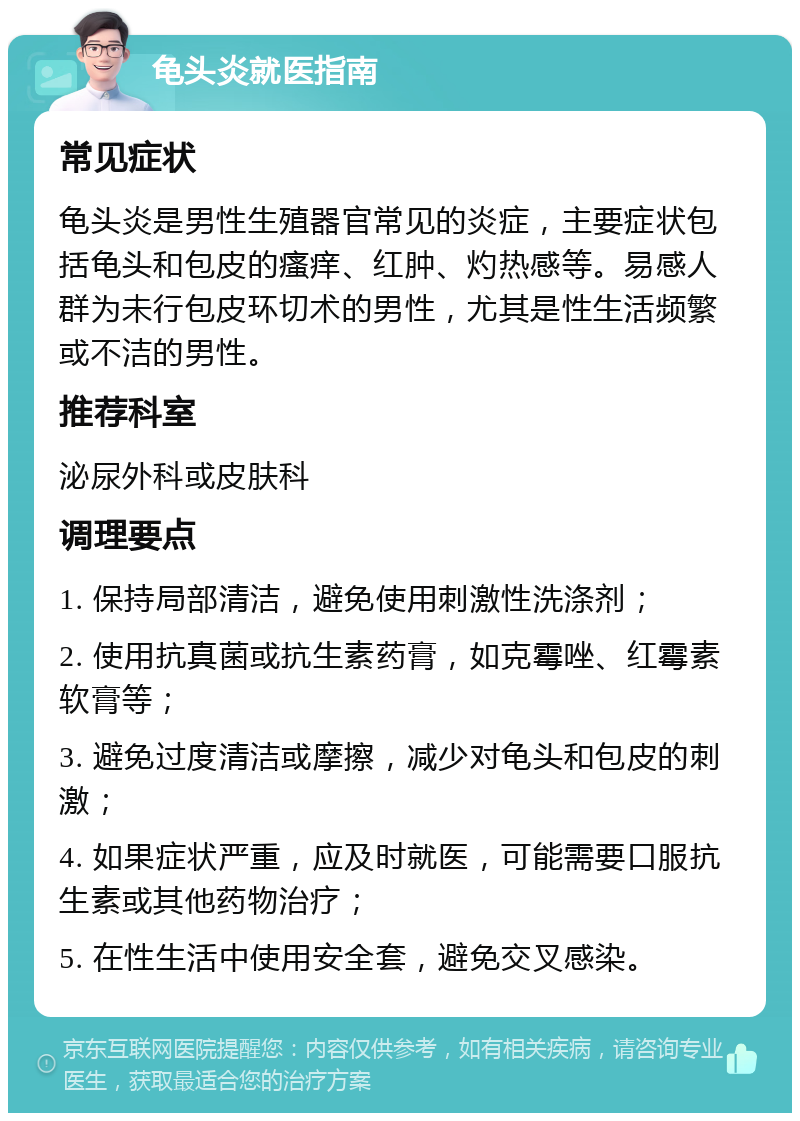 龟头炎就医指南 常见症状 龟头炎是男性生殖器官常见的炎症，主要症状包括龟头和包皮的瘙痒、红肿、灼热感等。易感人群为未行包皮环切术的男性，尤其是性生活频繁或不洁的男性。 推荐科室 泌尿外科或皮肤科 调理要点 1. 保持局部清洁，避免使用刺激性洗涤剂； 2. 使用抗真菌或抗生素药膏，如克霉唑、红霉素软膏等； 3. 避免过度清洁或摩擦，减少对龟头和包皮的刺激； 4. 如果症状严重，应及时就医，可能需要口服抗生素或其他药物治疗； 5. 在性生活中使用安全套，避免交叉感染。