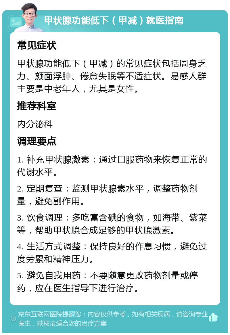 甲状腺功能低下（甲减）就医指南 常见症状 甲状腺功能低下（甲减）的常见症状包括周身乏力、颜面浮肿、倦怠失眠等不适症状。易感人群主要是中老年人，尤其是女性。 推荐科室 内分泌科 调理要点 1. 补充甲状腺激素：通过口服药物来恢复正常的代谢水平。 2. 定期复查：监测甲状腺素水平，调整药物剂量，避免副作用。 3. 饮食调理：多吃富含碘的食物，如海带、紫菜等，帮助甲状腺合成足够的甲状腺激素。 4. 生活方式调整：保持良好的作息习惯，避免过度劳累和精神压力。 5. 避免自我用药：不要随意更改药物剂量或停药，应在医生指导下进行治疗。