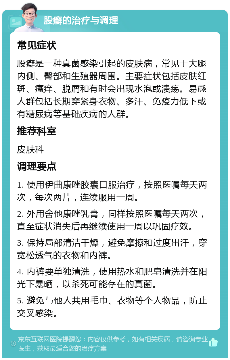 股癣的治疗与调理 常见症状 股癣是一种真菌感染引起的皮肤病，常见于大腿内侧、臀部和生殖器周围。主要症状包括皮肤红斑、瘙痒、脱屑和有时会出现水泡或溃疡。易感人群包括长期穿紧身衣物、多汗、免疫力低下或有糖尿病等基础疾病的人群。 推荐科室 皮肤科 调理要点 1. 使用伊曲康唑胶囊口服治疗，按照医嘱每天两次，每次两片，连续服用一周。 2. 外用舍他康唑乳膏，同样按照医嘱每天两次，直至症状消失后再继续使用一周以巩固疗效。 3. 保持局部清洁干燥，避免摩擦和过度出汗，穿宽松透气的衣物和内裤。 4. 内裤要单独清洗，使用热水和肥皂清洗并在阳光下暴晒，以杀死可能存在的真菌。 5. 避免与他人共用毛巾、衣物等个人物品，防止交叉感染。