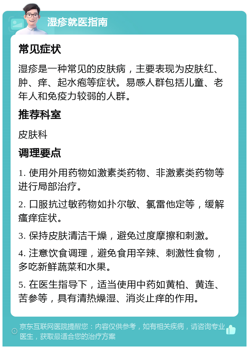 湿疹就医指南 常见症状 湿疹是一种常见的皮肤病，主要表现为皮肤红、肿、痒、起水疱等症状。易感人群包括儿童、老年人和免疫力较弱的人群。 推荐科室 皮肤科 调理要点 1. 使用外用药物如激素类药物、非激素类药物等进行局部治疗。 2. 口服抗过敏药物如扑尔敏、氯雷他定等，缓解瘙痒症状。 3. 保持皮肤清洁干燥，避免过度摩擦和刺激。 4. 注意饮食调理，避免食用辛辣、刺激性食物，多吃新鲜蔬菜和水果。 5. 在医生指导下，适当使用中药如黄柏、黄连、苦参等，具有清热燥湿、消炎止痒的作用。