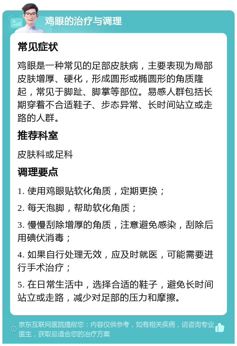 鸡眼的治疗与调理 常见症状 鸡眼是一种常见的足部皮肤病，主要表现为局部皮肤增厚、硬化，形成圆形或椭圆形的角质隆起，常见于脚趾、脚掌等部位。易感人群包括长期穿着不合适鞋子、步态异常、长时间站立或走路的人群。 推荐科室 皮肤科或足科 调理要点 1. 使用鸡眼贴软化角质，定期更换； 2. 每天泡脚，帮助软化角质； 3. 慢慢刮除增厚的角质，注意避免感染，刮除后用碘伏消毒； 4. 如果自行处理无效，应及时就医，可能需要进行手术治疗； 5. 在日常生活中，选择合适的鞋子，避免长时间站立或走路，减少对足部的压力和摩擦。