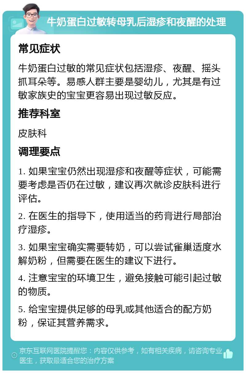 牛奶蛋白过敏转母乳后湿疹和夜醒的处理 常见症状 牛奶蛋白过敏的常见症状包括湿疹、夜醒、摇头抓耳朵等。易感人群主要是婴幼儿，尤其是有过敏家族史的宝宝更容易出现过敏反应。 推荐科室 皮肤科 调理要点 1. 如果宝宝仍然出现湿疹和夜醒等症状，可能需要考虑是否仍在过敏，建议再次就诊皮肤科进行评估。 2. 在医生的指导下，使用适当的药膏进行局部治疗湿疹。 3. 如果宝宝确实需要转奶，可以尝试雀巢适度水解奶粉，但需要在医生的建议下进行。 4. 注意宝宝的环境卫生，避免接触可能引起过敏的物质。 5. 给宝宝提供足够的母乳或其他适合的配方奶粉，保证其营养需求。