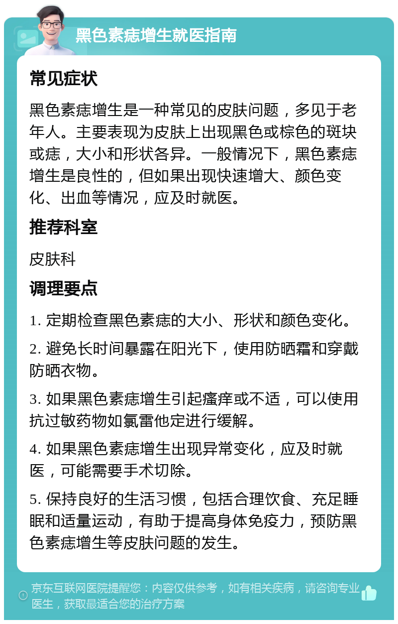 黑色素痣增生就医指南 常见症状 黑色素痣增生是一种常见的皮肤问题，多见于老年人。主要表现为皮肤上出现黑色或棕色的斑块或痣，大小和形状各异。一般情况下，黑色素痣增生是良性的，但如果出现快速增大、颜色变化、出血等情况，应及时就医。 推荐科室 皮肤科 调理要点 1. 定期检查黑色素痣的大小、形状和颜色变化。 2. 避免长时间暴露在阳光下，使用防晒霜和穿戴防晒衣物。 3. 如果黑色素痣增生引起瘙痒或不适，可以使用抗过敏药物如氯雷他定进行缓解。 4. 如果黑色素痣增生出现异常变化，应及时就医，可能需要手术切除。 5. 保持良好的生活习惯，包括合理饮食、充足睡眠和适量运动，有助于提高身体免疫力，预防黑色素痣增生等皮肤问题的发生。