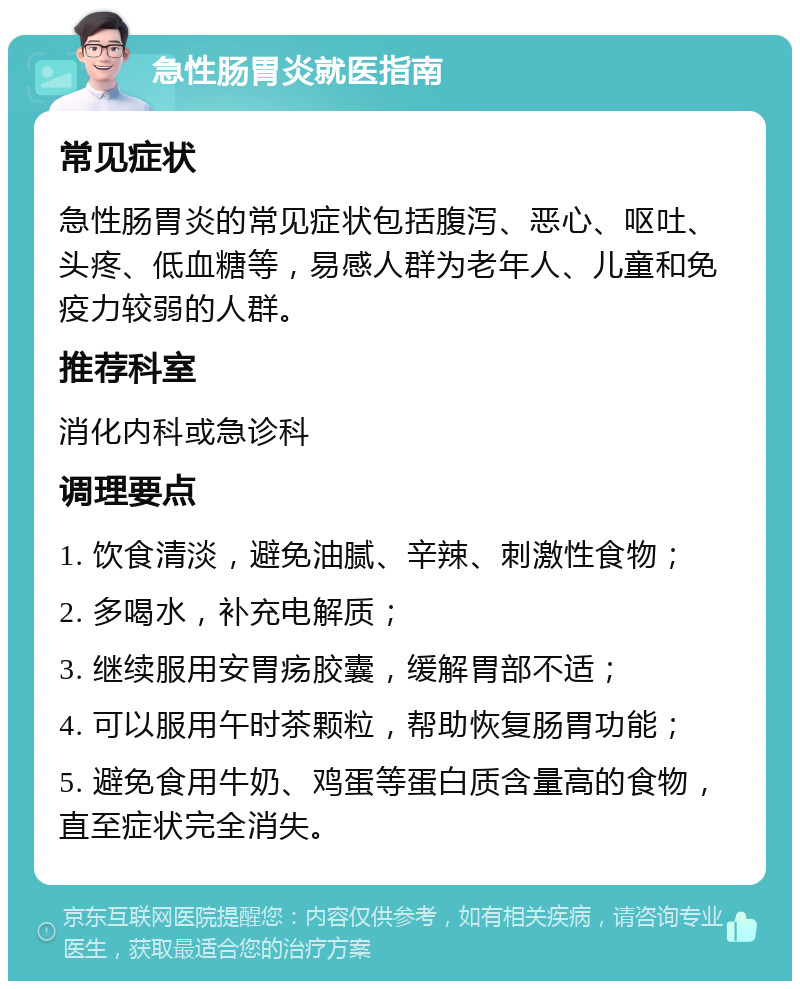 急性肠胃炎就医指南 常见症状 急性肠胃炎的常见症状包括腹泻、恶心、呕吐、头疼、低血糖等，易感人群为老年人、儿童和免疫力较弱的人群。 推荐科室 消化内科或急诊科 调理要点 1. 饮食清淡，避免油腻、辛辣、刺激性食物； 2. 多喝水，补充电解质； 3. 继续服用安胃疡胶囊，缓解胃部不适； 4. 可以服用午时茶颗粒，帮助恢复肠胃功能； 5. 避免食用牛奶、鸡蛋等蛋白质含量高的食物，直至症状完全消失。