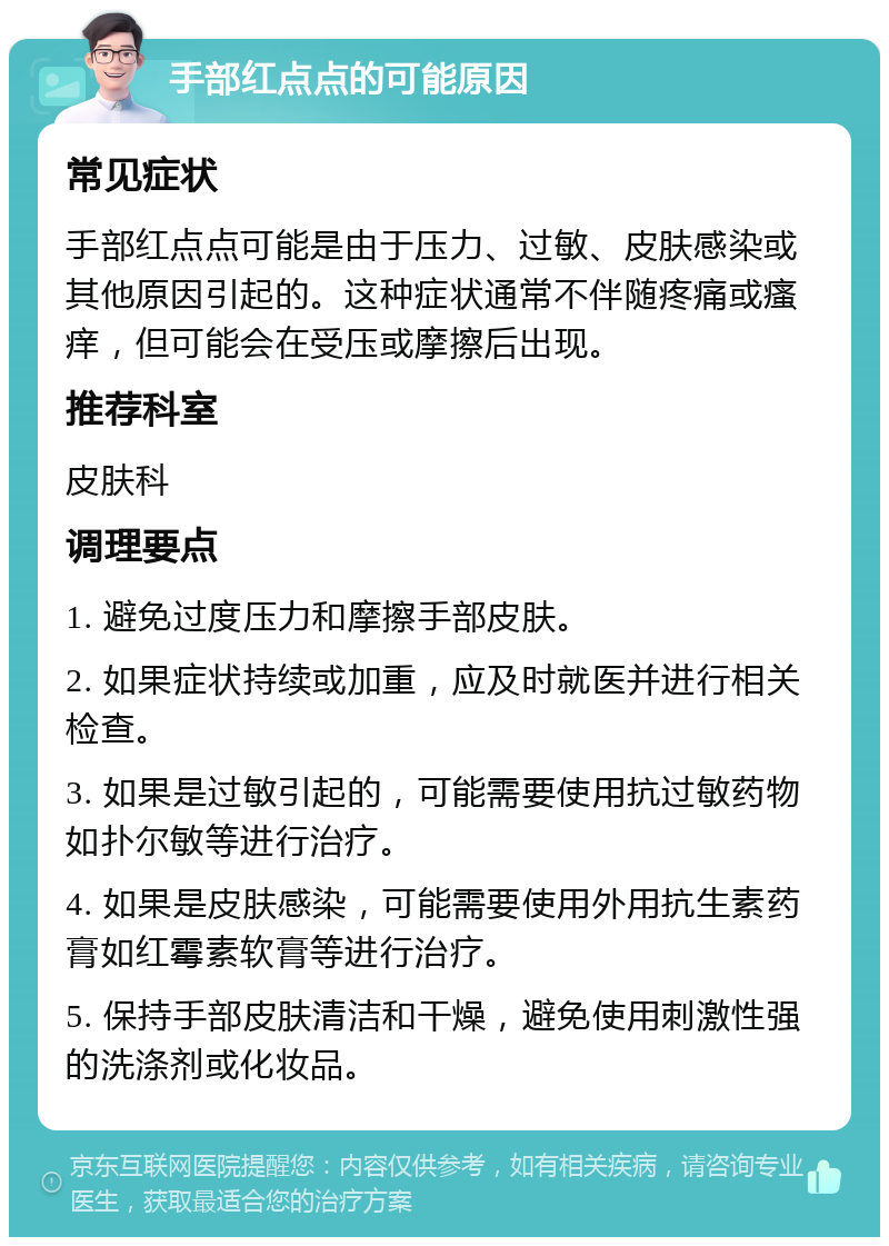 手部红点点的可能原因 常见症状 手部红点点可能是由于压力、过敏、皮肤感染或其他原因引起的。这种症状通常不伴随疼痛或瘙痒，但可能会在受压或摩擦后出现。 推荐科室 皮肤科 调理要点 1. 避免过度压力和摩擦手部皮肤。 2. 如果症状持续或加重，应及时就医并进行相关检查。 3. 如果是过敏引起的，可能需要使用抗过敏药物如扑尔敏等进行治疗。 4. 如果是皮肤感染，可能需要使用外用抗生素药膏如红霉素软膏等进行治疗。 5. 保持手部皮肤清洁和干燥，避免使用刺激性强的洗涤剂或化妆品。