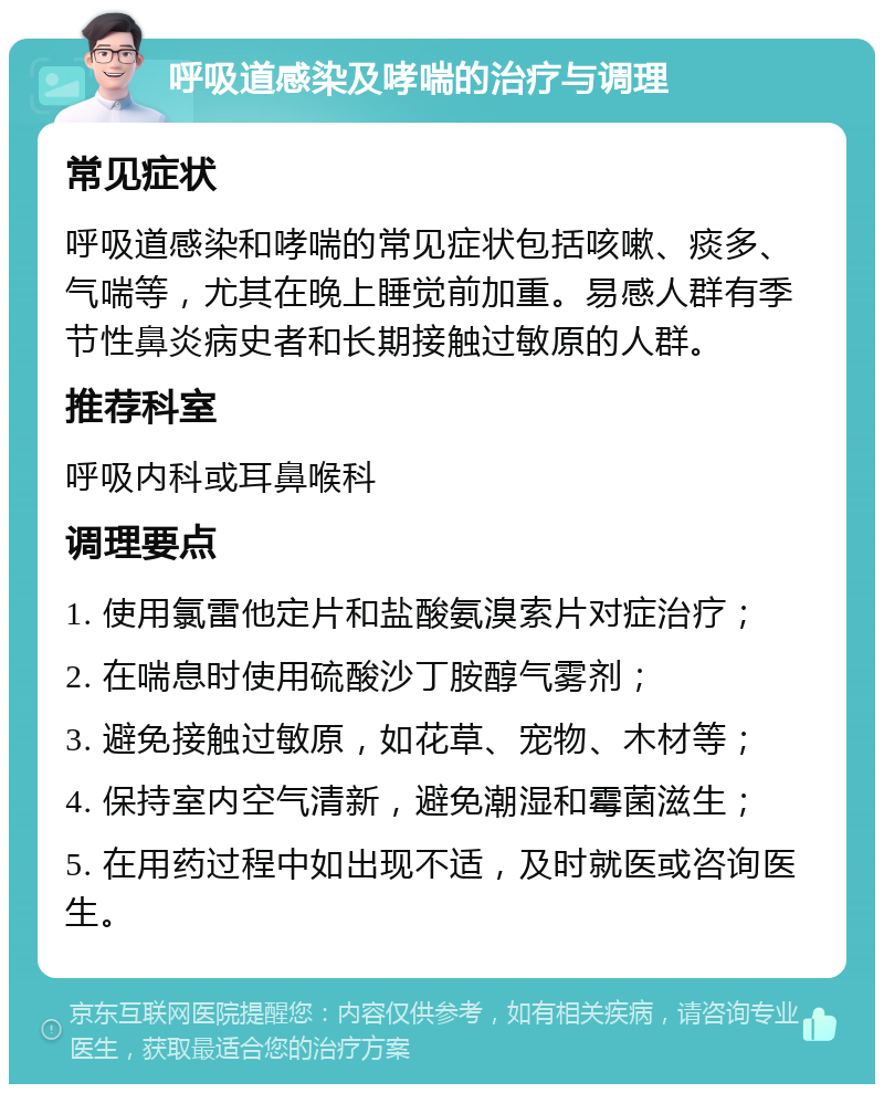 呼吸道感染及哮喘的治疗与调理 常见症状 呼吸道感染和哮喘的常见症状包括咳嗽、痰多、气喘等，尤其在晚上睡觉前加重。易感人群有季节性鼻炎病史者和长期接触过敏原的人群。 推荐科室 呼吸内科或耳鼻喉科 调理要点 1. 使用氯雷他定片和盐酸氨溴索片对症治疗； 2. 在喘息时使用硫酸沙丁胺醇气雾剂； 3. 避免接触过敏原，如花草、宠物、木材等； 4. 保持室内空气清新，避免潮湿和霉菌滋生； 5. 在用药过程中如出现不适，及时就医或咨询医生。