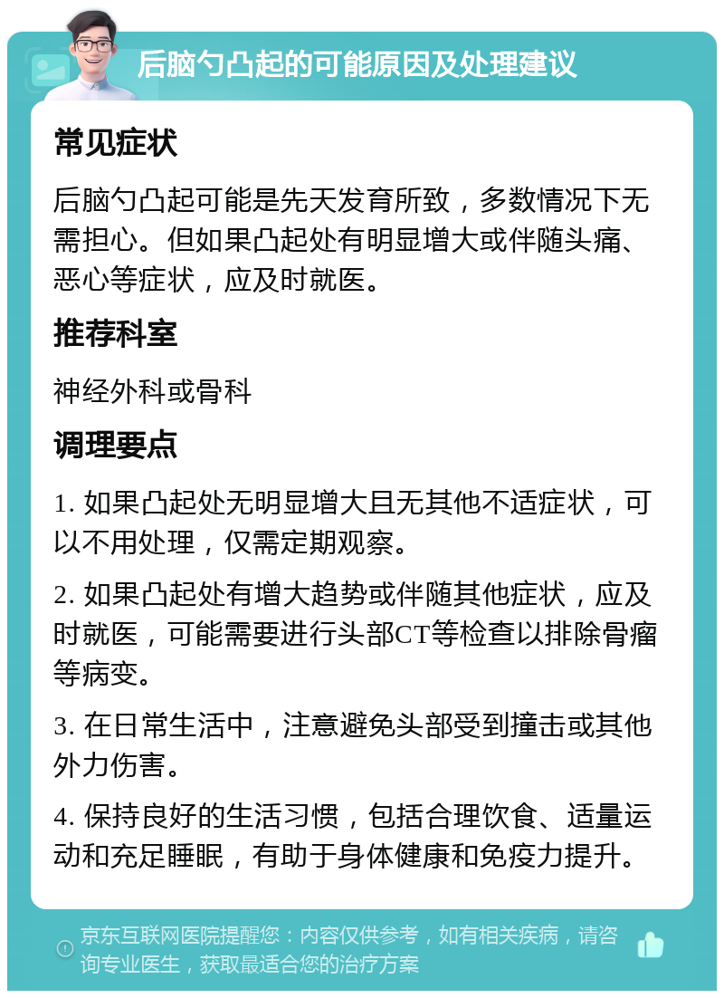 后脑勺凸起的可能原因及处理建议 常见症状 后脑勺凸起可能是先天发育所致，多数情况下无需担心。但如果凸起处有明显增大或伴随头痛、恶心等症状，应及时就医。 推荐科室 神经外科或骨科 调理要点 1. 如果凸起处无明显增大且无其他不适症状，可以不用处理，仅需定期观察。 2. 如果凸起处有增大趋势或伴随其他症状，应及时就医，可能需要进行头部CT等检查以排除骨瘤等病变。 3. 在日常生活中，注意避免头部受到撞击或其他外力伤害。 4. 保持良好的生活习惯，包括合理饮食、适量运动和充足睡眠，有助于身体健康和免疫力提升。