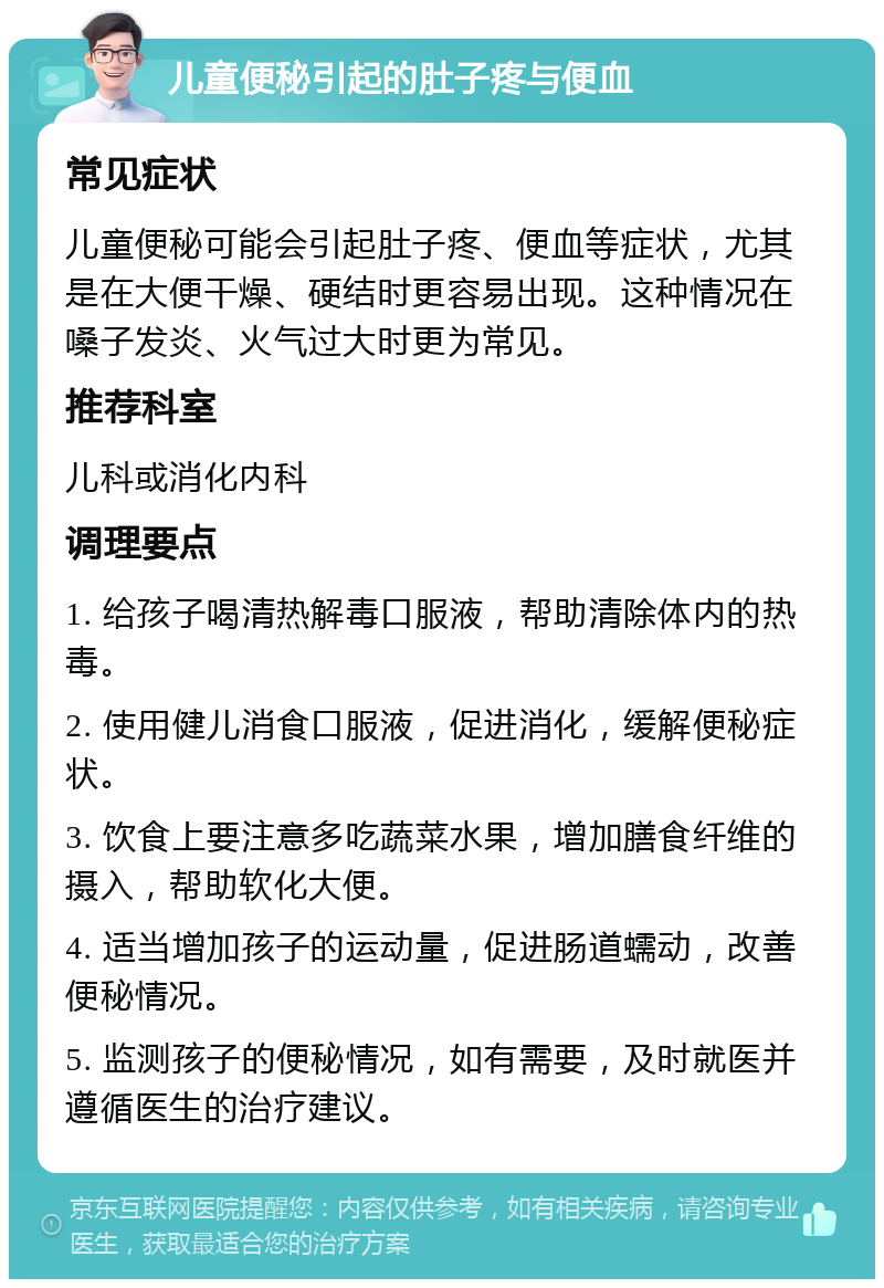 儿童便秘引起的肚子疼与便血 常见症状 儿童便秘可能会引起肚子疼、便血等症状，尤其是在大便干燥、硬结时更容易出现。这种情况在嗓子发炎、火气过大时更为常见。 推荐科室 儿科或消化内科 调理要点 1. 给孩子喝清热解毒口服液，帮助清除体内的热毒。 2. 使用健儿消食口服液，促进消化，缓解便秘症状。 3. 饮食上要注意多吃蔬菜水果，增加膳食纤维的摄入，帮助软化大便。 4. 适当增加孩子的运动量，促进肠道蠕动，改善便秘情况。 5. 监测孩子的便秘情况，如有需要，及时就医并遵循医生的治疗建议。