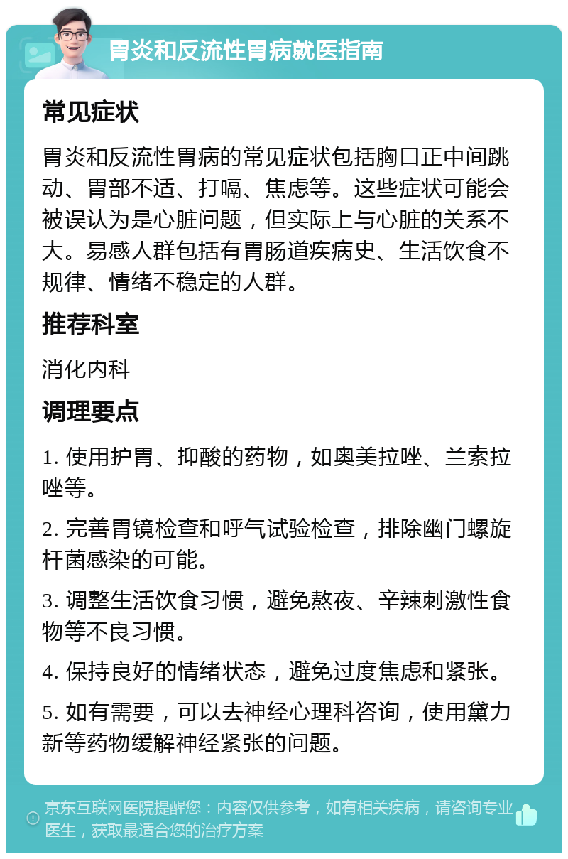 胃炎和反流性胃病就医指南 常见症状 胃炎和反流性胃病的常见症状包括胸口正中间跳动、胃部不适、打嗝、焦虑等。这些症状可能会被误认为是心脏问题，但实际上与心脏的关系不大。易感人群包括有胃肠道疾病史、生活饮食不规律、情绪不稳定的人群。 推荐科室 消化内科 调理要点 1. 使用护胃、抑酸的药物，如奥美拉唑、兰索拉唑等。 2. 完善胃镜检查和呼气试验检查，排除幽门螺旋杆菌感染的可能。 3. 调整生活饮食习惯，避免熬夜、辛辣刺激性食物等不良习惯。 4. 保持良好的情绪状态，避免过度焦虑和紧张。 5. 如有需要，可以去神经心理科咨询，使用黛力新等药物缓解神经紧张的问题。