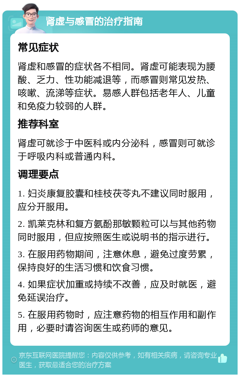 肾虚与感冒的治疗指南 常见症状 肾虚和感冒的症状各不相同。肾虚可能表现为腰酸、乏力、性功能减退等，而感冒则常见发热、咳嗽、流涕等症状。易感人群包括老年人、儿童和免疫力较弱的人群。 推荐科室 肾虚可就诊于中医科或内分泌科，感冒则可就诊于呼吸内科或普通内科。 调理要点 1. 妇炎康复胶囊和桂枝茯苓丸不建议同时服用，应分开服用。 2. 凯莱克林和复方氨酚那敏颗粒可以与其他药物同时服用，但应按照医生或说明书的指示进行。 3. 在服用药物期间，注意休息，避免过度劳累，保持良好的生活习惯和饮食习惯。 4. 如果症状加重或持续不改善，应及时就医，避免延误治疗。 5. 在服用药物时，应注意药物的相互作用和副作用，必要时请咨询医生或药师的意见。