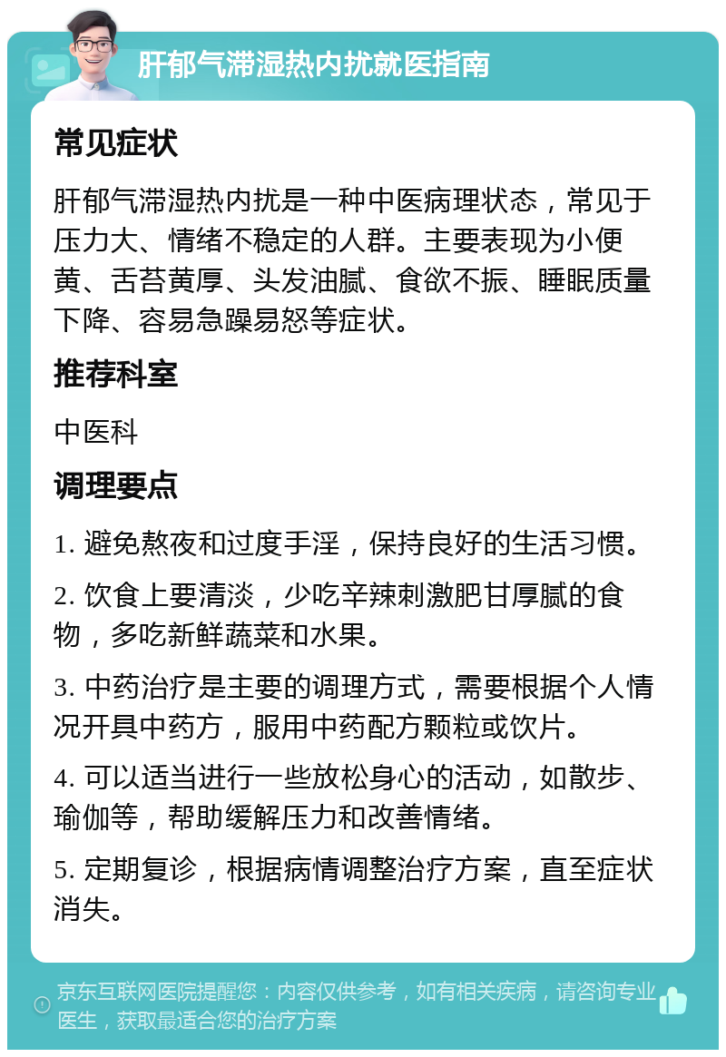 肝郁气滞湿热内扰就医指南 常见症状 肝郁气滞湿热内扰是一种中医病理状态，常见于压力大、情绪不稳定的人群。主要表现为小便黄、舌苔黄厚、头发油腻、食欲不振、睡眠质量下降、容易急躁易怒等症状。 推荐科室 中医科 调理要点 1. 避免熬夜和过度手淫，保持良好的生活习惯。 2. 饮食上要清淡，少吃辛辣刺激肥甘厚腻的食物，多吃新鲜蔬菜和水果。 3. 中药治疗是主要的调理方式，需要根据个人情况开具中药方，服用中药配方颗粒或饮片。 4. 可以适当进行一些放松身心的活动，如散步、瑜伽等，帮助缓解压力和改善情绪。 5. 定期复诊，根据病情调整治疗方案，直至症状消失。