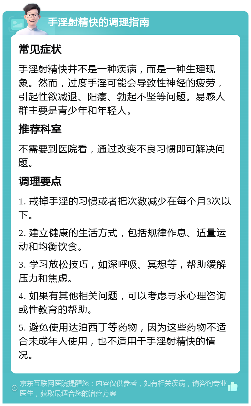 手淫射精快的调理指南 常见症状 手淫射精快并不是一种疾病，而是一种生理现象。然而，过度手淫可能会导致性神经的疲劳，引起性欲减退、阳痿、勃起不坚等问题。易感人群主要是青少年和年轻人。 推荐科室 不需要到医院看，通过改变不良习惯即可解决问题。 调理要点 1. 戒掉手淫的习惯或者把次数减少在每个月3次以下。 2. 建立健康的生活方式，包括规律作息、适量运动和均衡饮食。 3. 学习放松技巧，如深呼吸、冥想等，帮助缓解压力和焦虑。 4. 如果有其他相关问题，可以考虑寻求心理咨询或性教育的帮助。 5. 避免使用达泊西丁等药物，因为这些药物不适合未成年人使用，也不适用于手淫射精快的情况。