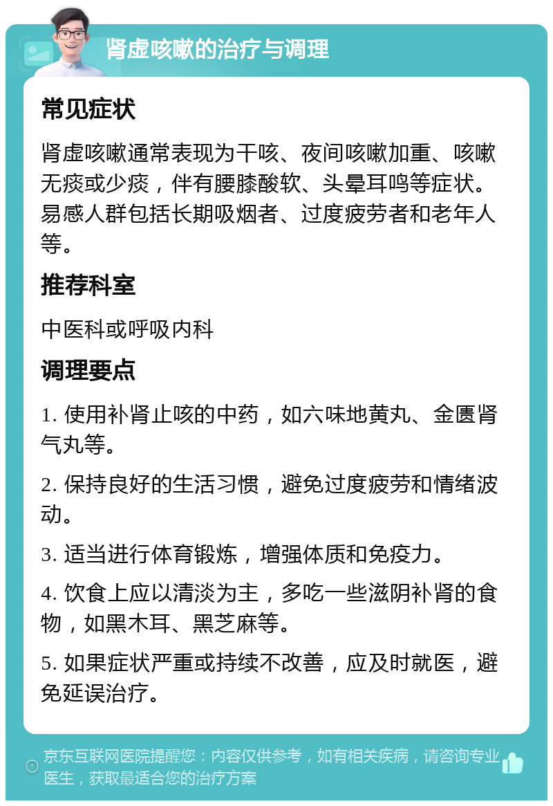 肾虚咳嗽的治疗与调理 常见症状 肾虚咳嗽通常表现为干咳、夜间咳嗽加重、咳嗽无痰或少痰，伴有腰膝酸软、头晕耳鸣等症状。易感人群包括长期吸烟者、过度疲劳者和老年人等。 推荐科室 中医科或呼吸内科 调理要点 1. 使用补肾止咳的中药，如六味地黄丸、金匮肾气丸等。 2. 保持良好的生活习惯，避免过度疲劳和情绪波动。 3. 适当进行体育锻炼，增强体质和免疫力。 4. 饮食上应以清淡为主，多吃一些滋阴补肾的食物，如黑木耳、黑芝麻等。 5. 如果症状严重或持续不改善，应及时就医，避免延误治疗。