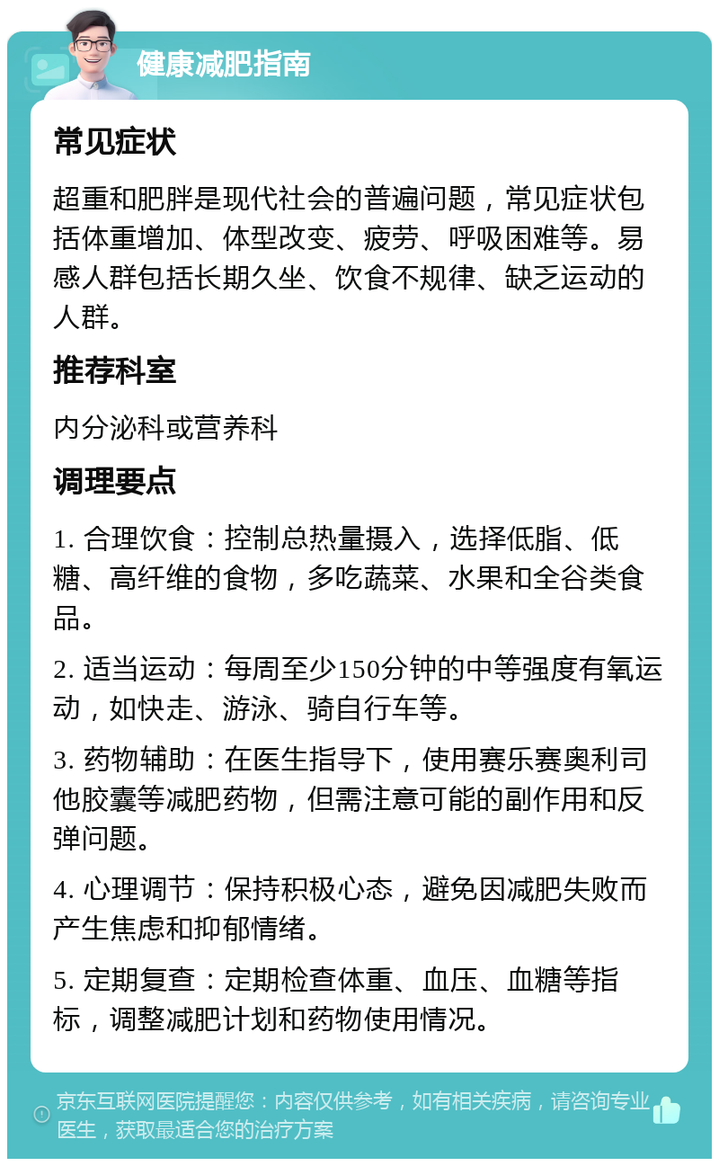 健康减肥指南 常见症状 超重和肥胖是现代社会的普遍问题，常见症状包括体重增加、体型改变、疲劳、呼吸困难等。易感人群包括长期久坐、饮食不规律、缺乏运动的人群。 推荐科室 内分泌科或营养科 调理要点 1. 合理饮食：控制总热量摄入，选择低脂、低糖、高纤维的食物，多吃蔬菜、水果和全谷类食品。 2. 适当运动：每周至少150分钟的中等强度有氧运动，如快走、游泳、骑自行车等。 3. 药物辅助：在医生指导下，使用赛乐赛奥利司他胶囊等减肥药物，但需注意可能的副作用和反弹问题。 4. 心理调节：保持积极心态，避免因减肥失败而产生焦虑和抑郁情绪。 5. 定期复查：定期检查体重、血压、血糖等指标，调整减肥计划和药物使用情况。