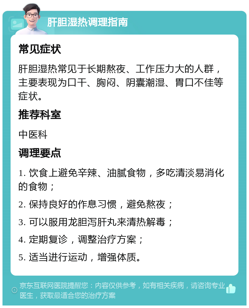 肝胆湿热调理指南 常见症状 肝胆湿热常见于长期熬夜、工作压力大的人群，主要表现为口干、胸闷、阴囊潮湿、胃口不佳等症状。 推荐科室 中医科 调理要点 1. 饮食上避免辛辣、油腻食物，多吃清淡易消化的食物； 2. 保持良好的作息习惯，避免熬夜； 3. 可以服用龙胆泻肝丸来清热解毒； 4. 定期复诊，调整治疗方案； 5. 适当进行运动，增强体质。