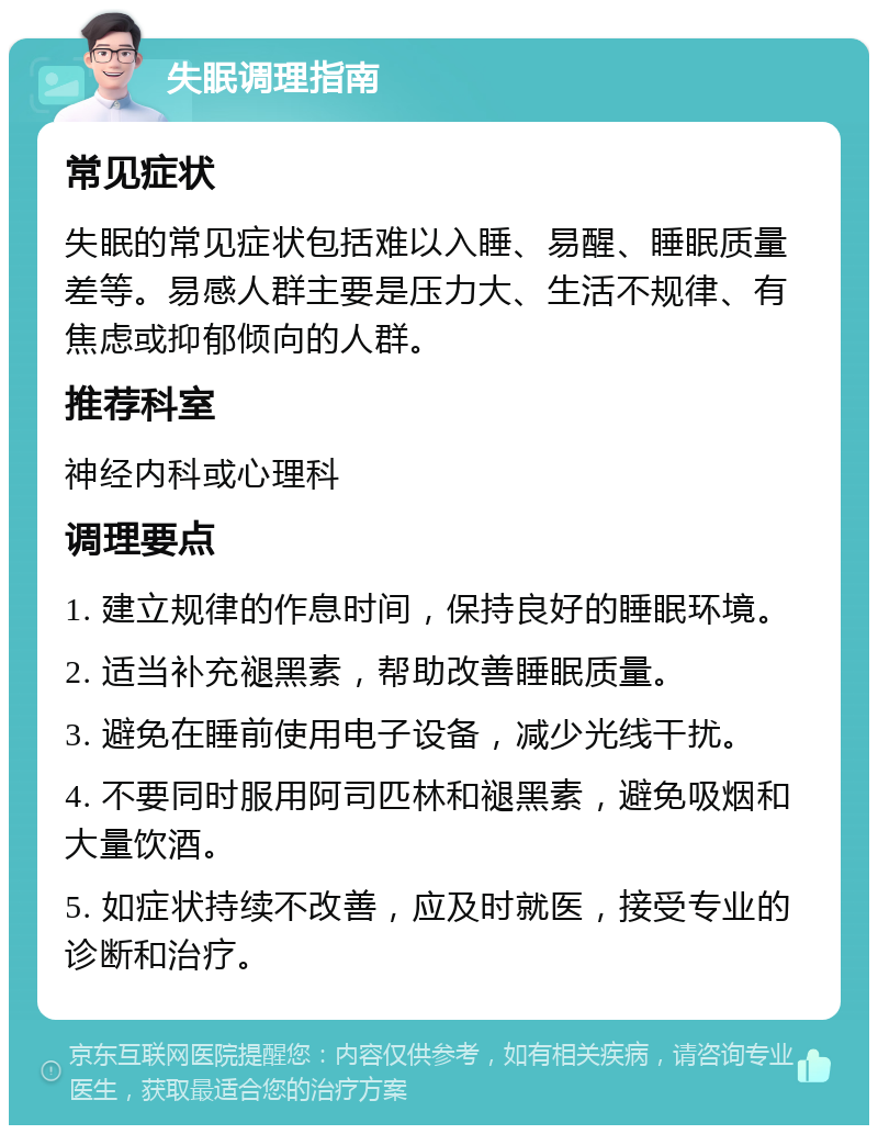 失眠调理指南 常见症状 失眠的常见症状包括难以入睡、易醒、睡眠质量差等。易感人群主要是压力大、生活不规律、有焦虑或抑郁倾向的人群。 推荐科室 神经内科或心理科 调理要点 1. 建立规律的作息时间，保持良好的睡眠环境。 2. 适当补充褪黑素，帮助改善睡眠质量。 3. 避免在睡前使用电子设备，减少光线干扰。 4. 不要同时服用阿司匹林和褪黑素，避免吸烟和大量饮酒。 5. 如症状持续不改善，应及时就医，接受专业的诊断和治疗。