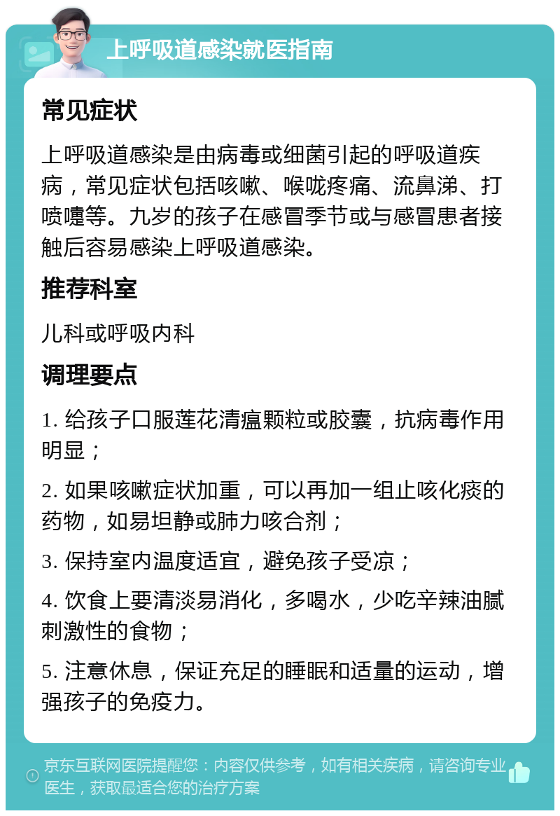 上呼吸道感染就医指南 常见症状 上呼吸道感染是由病毒或细菌引起的呼吸道疾病，常见症状包括咳嗽、喉咙疼痛、流鼻涕、打喷嚏等。九岁的孩子在感冒季节或与感冒患者接触后容易感染上呼吸道感染。 推荐科室 儿科或呼吸内科 调理要点 1. 给孩子口服莲花清瘟颗粒或胶囊，抗病毒作用明显； 2. 如果咳嗽症状加重，可以再加一组止咳化痰的药物，如易坦静或肺力咳合剂； 3. 保持室内温度适宜，避免孩子受凉； 4. 饮食上要清淡易消化，多喝水，少吃辛辣油腻刺激性的食物； 5. 注意休息，保证充足的睡眠和适量的运动，增强孩子的免疫力。