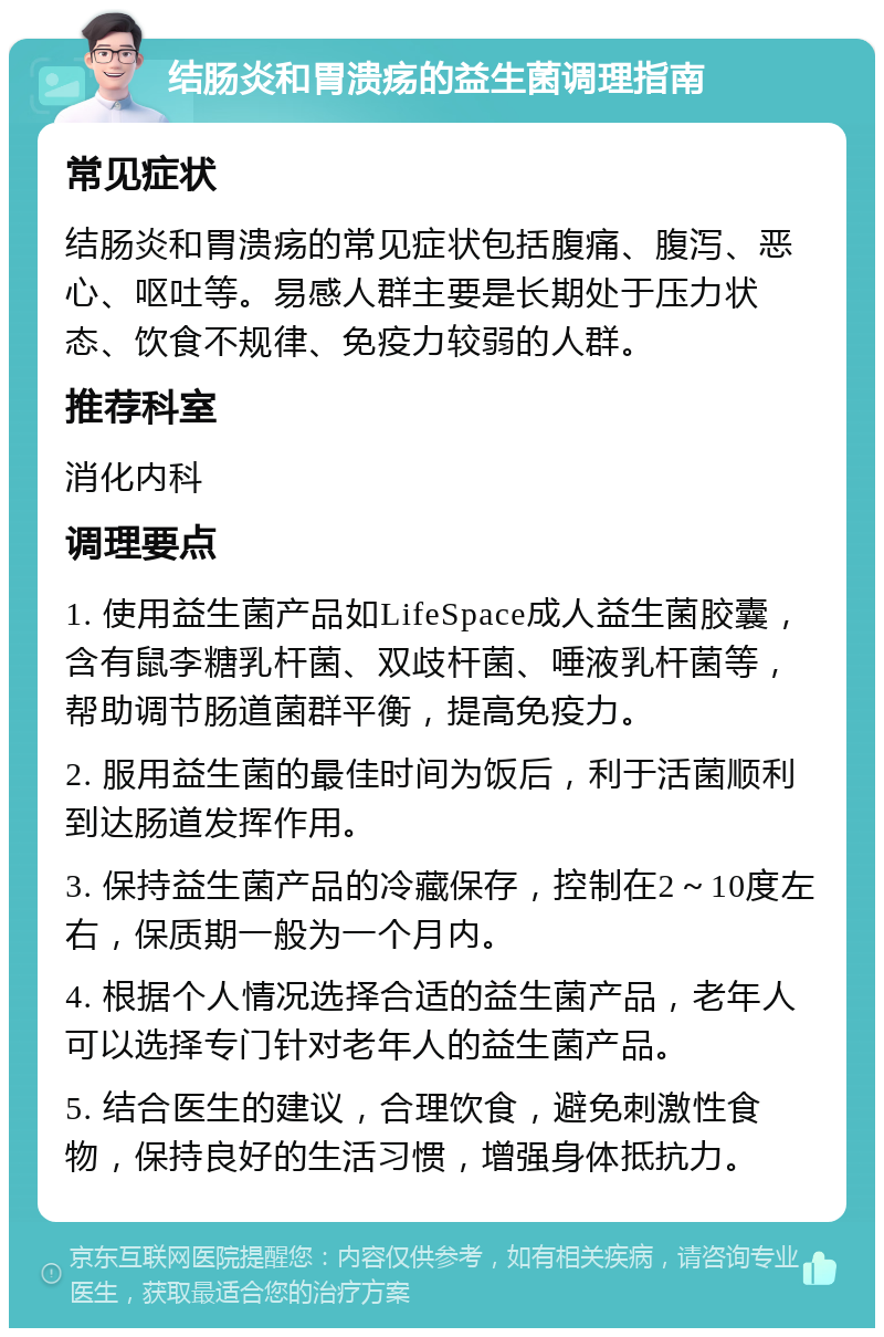 结肠炎和胃溃疡的益生菌调理指南 常见症状 结肠炎和胃溃疡的常见症状包括腹痛、腹泻、恶心、呕吐等。易感人群主要是长期处于压力状态、饮食不规律、免疫力较弱的人群。 推荐科室 消化内科 调理要点 1. 使用益生菌产品如LifeSpace成人益生菌胶囊，含有鼠李糖乳杆菌、双歧杆菌、唾液乳杆菌等，帮助调节肠道菌群平衡，提高免疫力。 2. 服用益生菌的最佳时间为饭后，利于活菌顺利到达肠道发挥作用。 3. 保持益生菌产品的冷藏保存，控制在2～10度左右，保质期一般为一个月内。 4. 根据个人情况选择合适的益生菌产品，老年人可以选择专门针对老年人的益生菌产品。 5. 结合医生的建议，合理饮食，避免刺激性食物，保持良好的生活习惯，增强身体抵抗力。