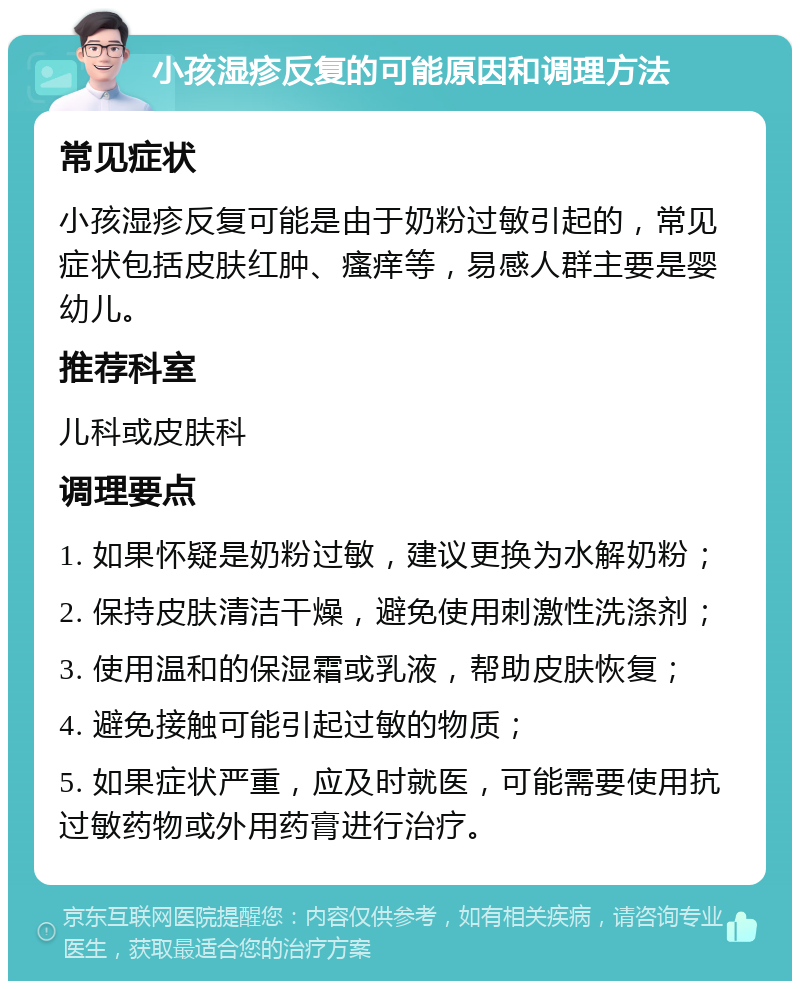 小孩湿疹反复的可能原因和调理方法 常见症状 小孩湿疹反复可能是由于奶粉过敏引起的，常见症状包括皮肤红肿、瘙痒等，易感人群主要是婴幼儿。 推荐科室 儿科或皮肤科 调理要点 1. 如果怀疑是奶粉过敏，建议更换为水解奶粉； 2. 保持皮肤清洁干燥，避免使用刺激性洗涤剂； 3. 使用温和的保湿霜或乳液，帮助皮肤恢复； 4. 避免接触可能引起过敏的物质； 5. 如果症状严重，应及时就医，可能需要使用抗过敏药物或外用药膏进行治疗。