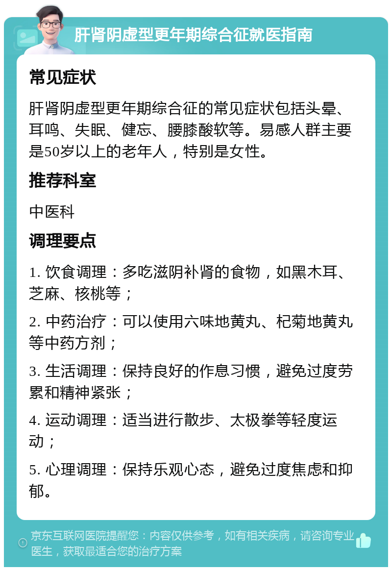 肝肾阴虚型更年期综合征就医指南 常见症状 肝肾阴虚型更年期综合征的常见症状包括头晕、耳鸣、失眠、健忘、腰膝酸软等。易感人群主要是50岁以上的老年人，特别是女性。 推荐科室 中医科 调理要点 1. 饮食调理：多吃滋阴补肾的食物，如黑木耳、芝麻、核桃等； 2. 中药治疗：可以使用六味地黄丸、杞菊地黄丸等中药方剂； 3. 生活调理：保持良好的作息习惯，避免过度劳累和精神紧张； 4. 运动调理：适当进行散步、太极拳等轻度运动； 5. 心理调理：保持乐观心态，避免过度焦虑和抑郁。