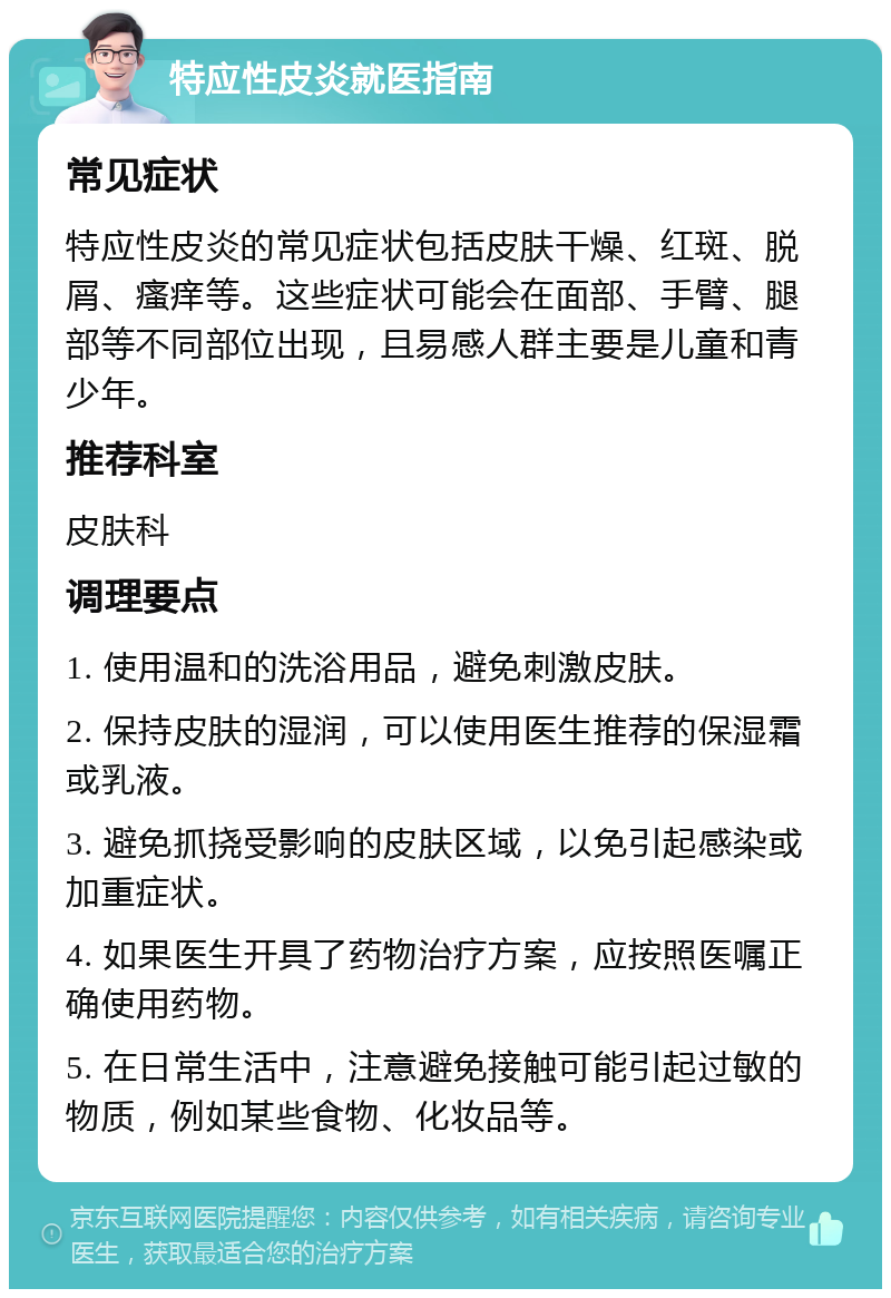 特应性皮炎就医指南 常见症状 特应性皮炎的常见症状包括皮肤干燥、红斑、脱屑、瘙痒等。这些症状可能会在面部、手臂、腿部等不同部位出现，且易感人群主要是儿童和青少年。 推荐科室 皮肤科 调理要点 1. 使用温和的洗浴用品，避免刺激皮肤。 2. 保持皮肤的湿润，可以使用医生推荐的保湿霜或乳液。 3. 避免抓挠受影响的皮肤区域，以免引起感染或加重症状。 4. 如果医生开具了药物治疗方案，应按照医嘱正确使用药物。 5. 在日常生活中，注意避免接触可能引起过敏的物质，例如某些食物、化妆品等。