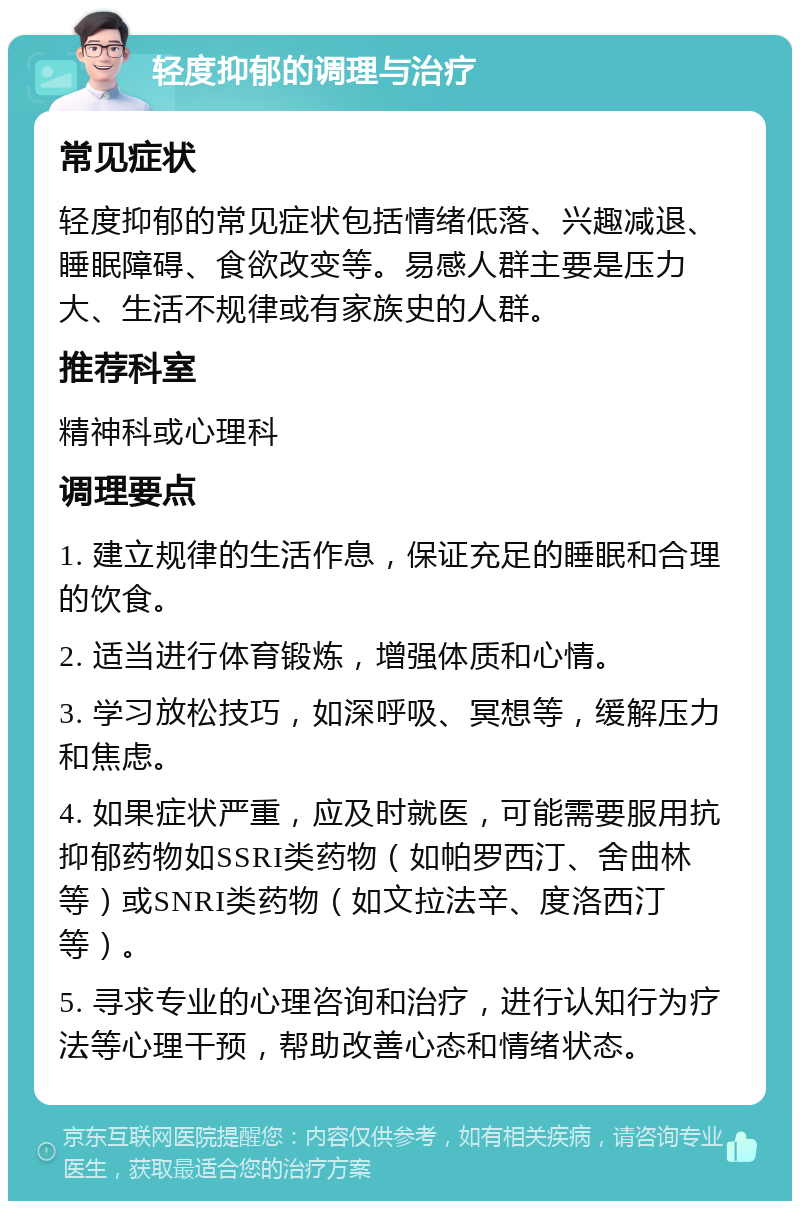 轻度抑郁的调理与治疗 常见症状 轻度抑郁的常见症状包括情绪低落、兴趣减退、睡眠障碍、食欲改变等。易感人群主要是压力大、生活不规律或有家族史的人群。 推荐科室 精神科或心理科 调理要点 1. 建立规律的生活作息，保证充足的睡眠和合理的饮食。 2. 适当进行体育锻炼，增强体质和心情。 3. 学习放松技巧，如深呼吸、冥想等，缓解压力和焦虑。 4. 如果症状严重，应及时就医，可能需要服用抗抑郁药物如SSRI类药物（如帕罗西汀、舍曲林等）或SNRI类药物（如文拉法辛、度洛西汀等）。 5. 寻求专业的心理咨询和治疗，进行认知行为疗法等心理干预，帮助改善心态和情绪状态。