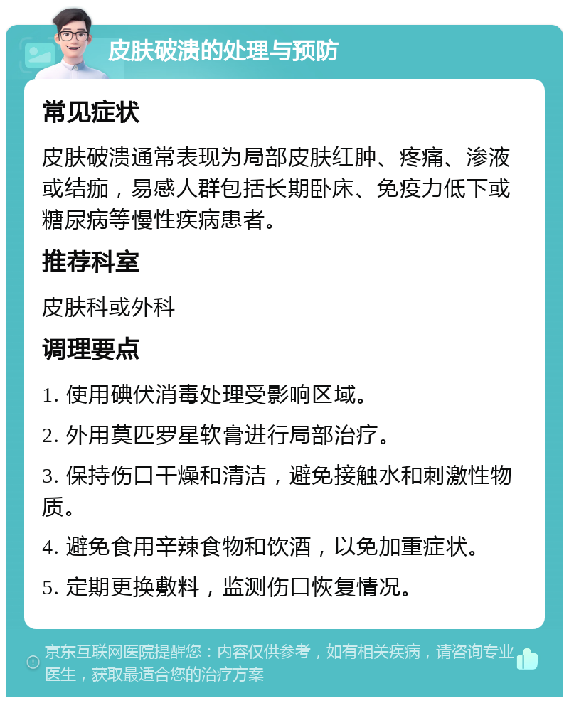 皮肤破溃的处理与预防 常见症状 皮肤破溃通常表现为局部皮肤红肿、疼痛、渗液或结痂，易感人群包括长期卧床、免疫力低下或糖尿病等慢性疾病患者。 推荐科室 皮肤科或外科 调理要点 1. 使用碘伏消毒处理受影响区域。 2. 外用莫匹罗星软膏进行局部治疗。 3. 保持伤口干燥和清洁，避免接触水和刺激性物质。 4. 避免食用辛辣食物和饮酒，以免加重症状。 5. 定期更换敷料，监测伤口恢复情况。