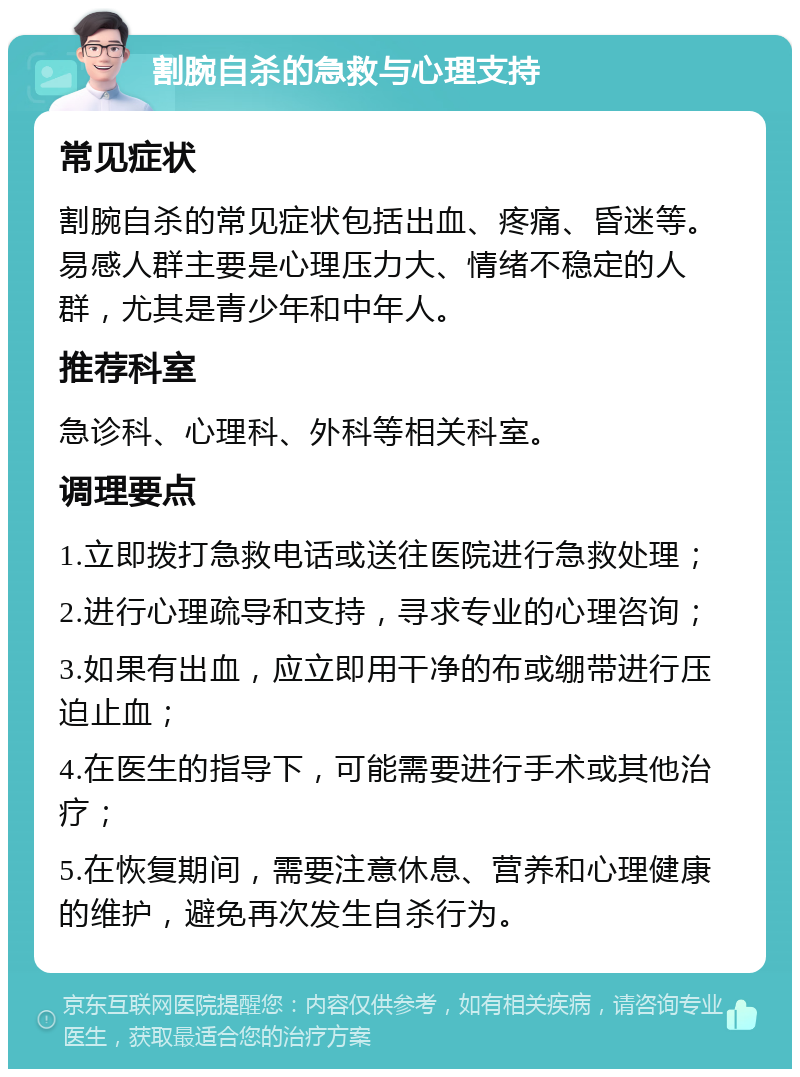 割腕自杀的急救与心理支持 常见症状 割腕自杀的常见症状包括出血、疼痛、昏迷等。易感人群主要是心理压力大、情绪不稳定的人群，尤其是青少年和中年人。 推荐科室 急诊科、心理科、外科等相关科室。 调理要点 1.立即拨打急救电话或送往医院进行急救处理； 2.进行心理疏导和支持，寻求专业的心理咨询； 3.如果有出血，应立即用干净的布或绷带进行压迫止血； 4.在医生的指导下，可能需要进行手术或其他治疗； 5.在恢复期间，需要注意休息、营养和心理健康的维护，避免再次发生自杀行为。