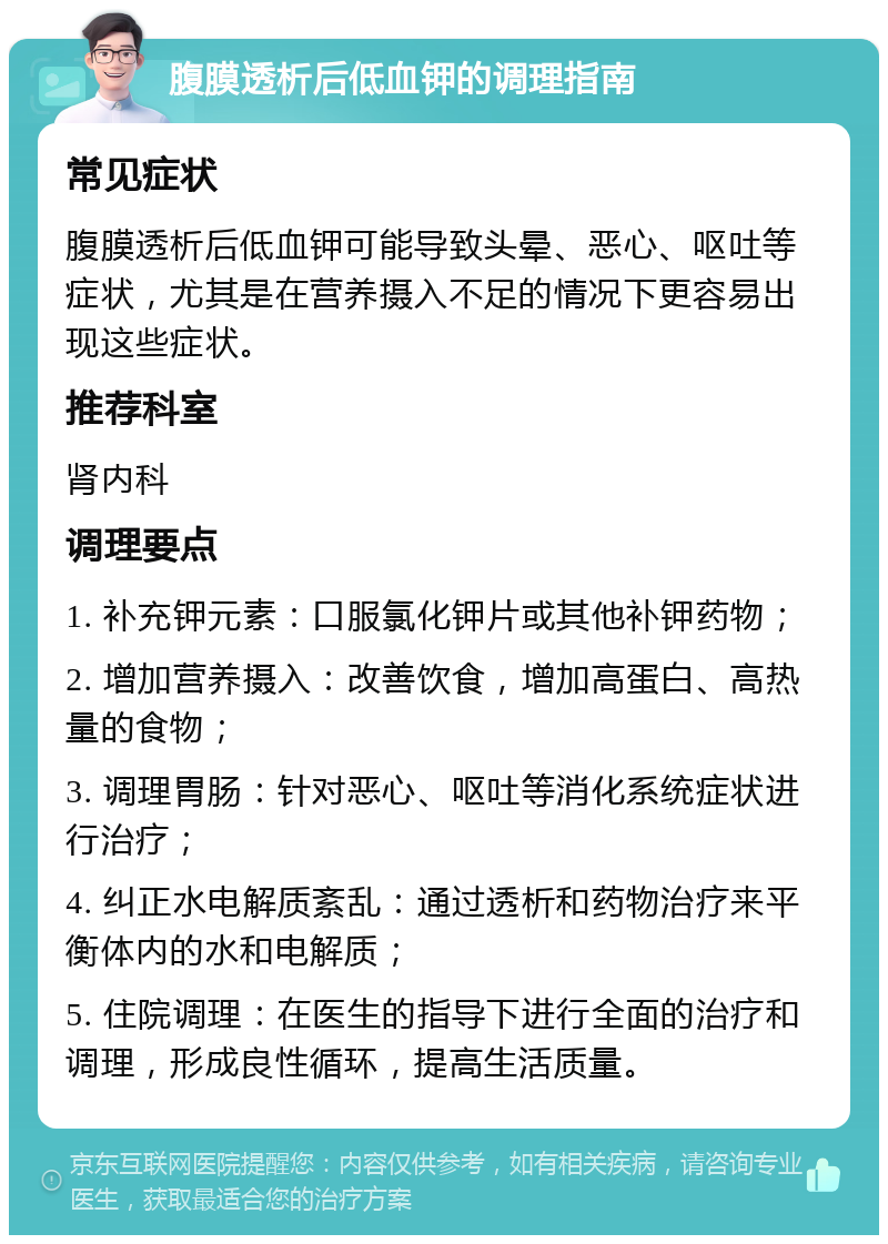 腹膜透析后低血钾的调理指南 常见症状 腹膜透析后低血钾可能导致头晕、恶心、呕吐等症状，尤其是在营养摄入不足的情况下更容易出现这些症状。 推荐科室 肾内科 调理要点 1. 补充钾元素：口服氯化钾片或其他补钾药物； 2. 增加营养摄入：改善饮食，增加高蛋白、高热量的食物； 3. 调理胃肠：针对恶心、呕吐等消化系统症状进行治疗； 4. 纠正水电解质紊乱：通过透析和药物治疗来平衡体内的水和电解质； 5. 住院调理：在医生的指导下进行全面的治疗和调理，形成良性循环，提高生活质量。