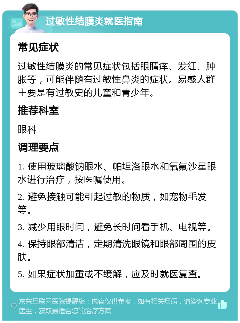 过敏性结膜炎就医指南 常见症状 过敏性结膜炎的常见症状包括眼睛痒、发红、肿胀等，可能伴随有过敏性鼻炎的症状。易感人群主要是有过敏史的儿童和青少年。 推荐科室 眼科 调理要点 1. 使用玻璃酸钠眼水、帕坦洛眼水和氧氟沙星眼水进行治疗，按医嘱使用。 2. 避免接触可能引起过敏的物质，如宠物毛发等。 3. 减少用眼时间，避免长时间看手机、电视等。 4. 保持眼部清洁，定期清洗眼镜和眼部周围的皮肤。 5. 如果症状加重或不缓解，应及时就医复查。