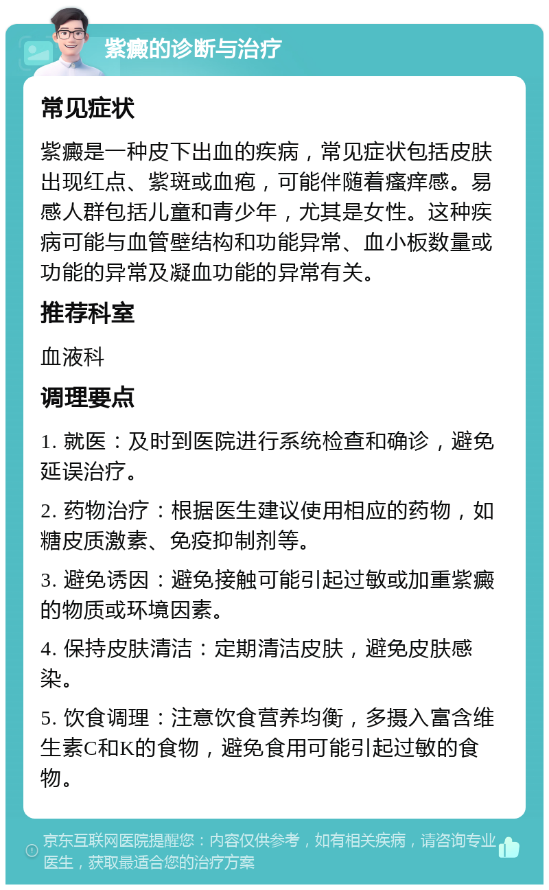 紫癜的诊断与治疗 常见症状 紫癜是一种皮下出血的疾病，常见症状包括皮肤出现红点、紫斑或血疱，可能伴随着瘙痒感。易感人群包括儿童和青少年，尤其是女性。这种疾病可能与血管壁结构和功能异常、血小板数量或功能的异常及凝血功能的异常有关。 推荐科室 血液科 调理要点 1. 就医：及时到医院进行系统检查和确诊，避免延误治疗。 2. 药物治疗：根据医生建议使用相应的药物，如糖皮质激素、免疫抑制剂等。 3. 避免诱因：避免接触可能引起过敏或加重紫癜的物质或环境因素。 4. 保持皮肤清洁：定期清洁皮肤，避免皮肤感染。 5. 饮食调理：注意饮食营养均衡，多摄入富含维生素C和K的食物，避免食用可能引起过敏的食物。