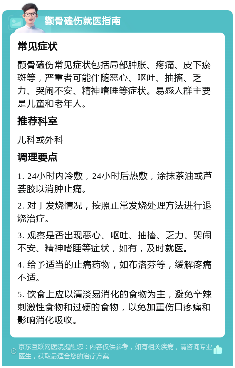 颧骨磕伤就医指南 常见症状 颧骨磕伤常见症状包括局部肿胀、疼痛、皮下瘀斑等，严重者可能伴随恶心、呕吐、抽搐、乏力、哭闹不安、精神嗜睡等症状。易感人群主要是儿童和老年人。 推荐科室 儿科或外科 调理要点 1. 24小时内冷敷，24小时后热敷，涂抹茶油或芦荟胶以消肿止痛。 2. 对于发烧情况，按照正常发烧处理方法进行退烧治疗。 3. 观察是否出现恶心、呕吐、抽搐、乏力、哭闹不安、精神嗜睡等症状，如有，及时就医。 4. 给予适当的止痛药物，如布洛芬等，缓解疼痛不适。 5. 饮食上应以清淡易消化的食物为主，避免辛辣刺激性食物和过硬的食物，以免加重伤口疼痛和影响消化吸收。