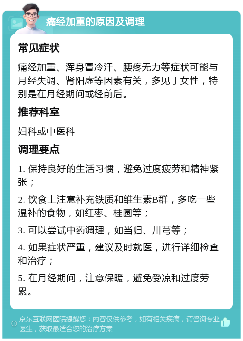 痛经加重的原因及调理 常见症状 痛经加重、浑身冒冷汗、腰疼无力等症状可能与月经失调、肾阳虚等因素有关，多见于女性，特别是在月经期间或经前后。 推荐科室 妇科或中医科 调理要点 1. 保持良好的生活习惯，避免过度疲劳和精神紧张； 2. 饮食上注意补充铁质和维生素B群，多吃一些温补的食物，如红枣、桂圆等； 3. 可以尝试中药调理，如当归、川芎等； 4. 如果症状严重，建议及时就医，进行详细检查和治疗； 5. 在月经期间，注意保暖，避免受凉和过度劳累。