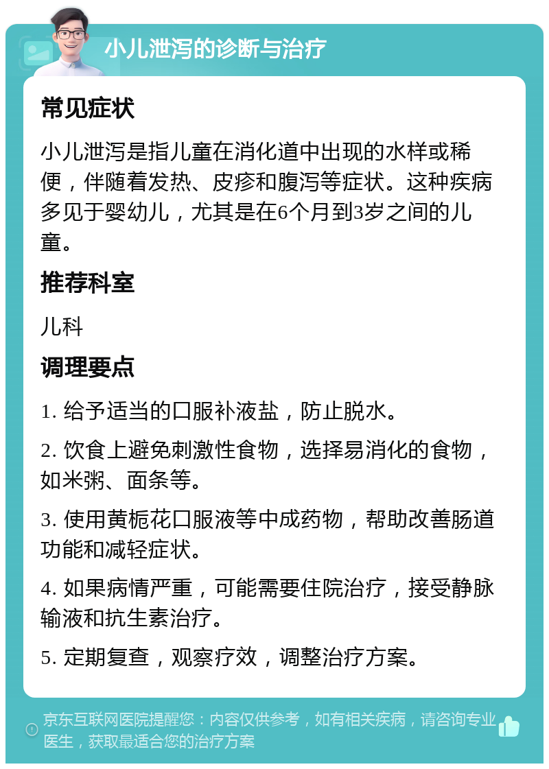 小儿泄泻的诊断与治疗 常见症状 小儿泄泻是指儿童在消化道中出现的水样或稀便，伴随着发热、皮疹和腹泻等症状。这种疾病多见于婴幼儿，尤其是在6个月到3岁之间的儿童。 推荐科室 儿科 调理要点 1. 给予适当的口服补液盐，防止脱水。 2. 饮食上避免刺激性食物，选择易消化的食物，如米粥、面条等。 3. 使用黄栀花口服液等中成药物，帮助改善肠道功能和减轻症状。 4. 如果病情严重，可能需要住院治疗，接受静脉输液和抗生素治疗。 5. 定期复查，观察疗效，调整治疗方案。