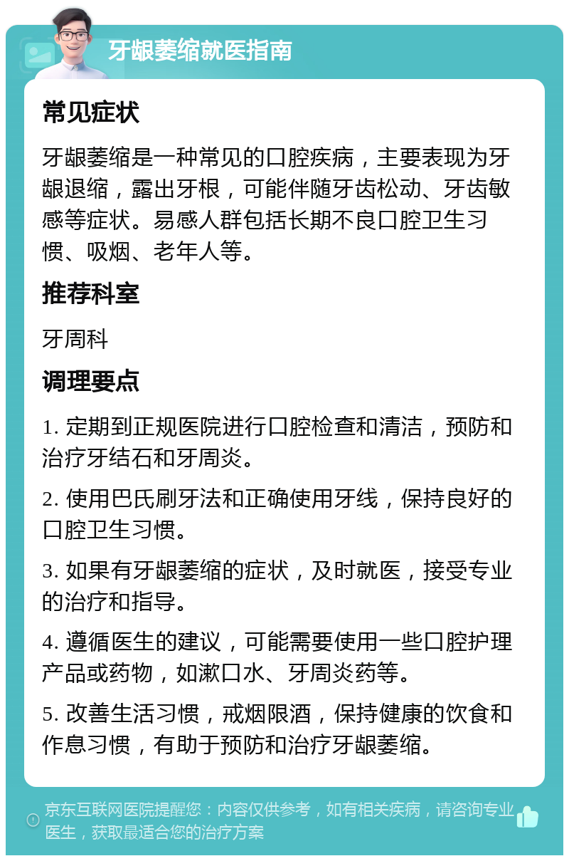 牙龈萎缩就医指南 常见症状 牙龈萎缩是一种常见的口腔疾病，主要表现为牙龈退缩，露出牙根，可能伴随牙齿松动、牙齿敏感等症状。易感人群包括长期不良口腔卫生习惯、吸烟、老年人等。 推荐科室 牙周科 调理要点 1. 定期到正规医院进行口腔检查和清洁，预防和治疗牙结石和牙周炎。 2. 使用巴氏刷牙法和正确使用牙线，保持良好的口腔卫生习惯。 3. 如果有牙龈萎缩的症状，及时就医，接受专业的治疗和指导。 4. 遵循医生的建议，可能需要使用一些口腔护理产品或药物，如漱口水、牙周炎药等。 5. 改善生活习惯，戒烟限酒，保持健康的饮食和作息习惯，有助于预防和治疗牙龈萎缩。