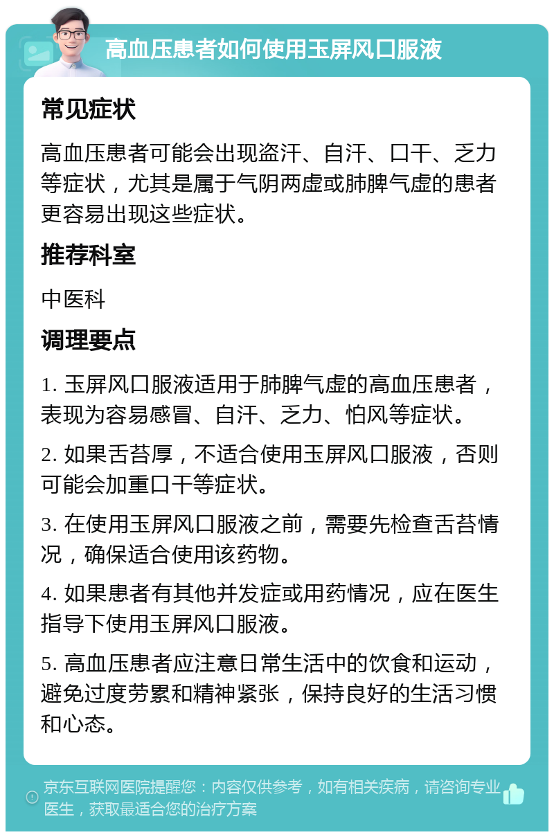 高血压患者如何使用玉屏风口服液 常见症状 高血压患者可能会出现盗汗、自汗、口干、乏力等症状，尤其是属于气阴两虚或肺脾气虚的患者更容易出现这些症状。 推荐科室 中医科 调理要点 1. 玉屏风口服液适用于肺脾气虚的高血压患者，表现为容易感冒、自汗、乏力、怕风等症状。 2. 如果舌苔厚，不适合使用玉屏风口服液，否则可能会加重口干等症状。 3. 在使用玉屏风口服液之前，需要先检查舌苔情况，确保适合使用该药物。 4. 如果患者有其他并发症或用药情况，应在医生指导下使用玉屏风口服液。 5. 高血压患者应注意日常生活中的饮食和运动，避免过度劳累和精神紧张，保持良好的生活习惯和心态。