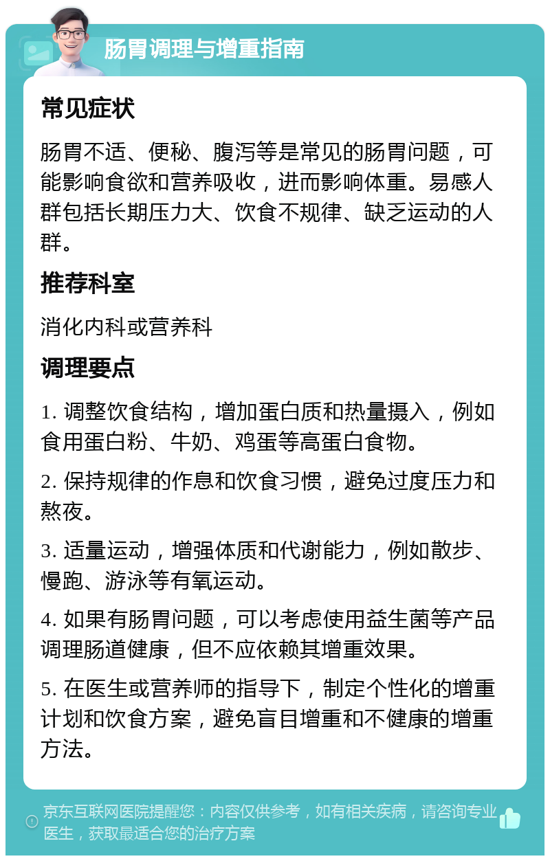 肠胃调理与增重指南 常见症状 肠胃不适、便秘、腹泻等是常见的肠胃问题，可能影响食欲和营养吸收，进而影响体重。易感人群包括长期压力大、饮食不规律、缺乏运动的人群。 推荐科室 消化内科或营养科 调理要点 1. 调整饮食结构，增加蛋白质和热量摄入，例如食用蛋白粉、牛奶、鸡蛋等高蛋白食物。 2. 保持规律的作息和饮食习惯，避免过度压力和熬夜。 3. 适量运动，增强体质和代谢能力，例如散步、慢跑、游泳等有氧运动。 4. 如果有肠胃问题，可以考虑使用益生菌等产品调理肠道健康，但不应依赖其增重效果。 5. 在医生或营养师的指导下，制定个性化的增重计划和饮食方案，避免盲目增重和不健康的增重方法。