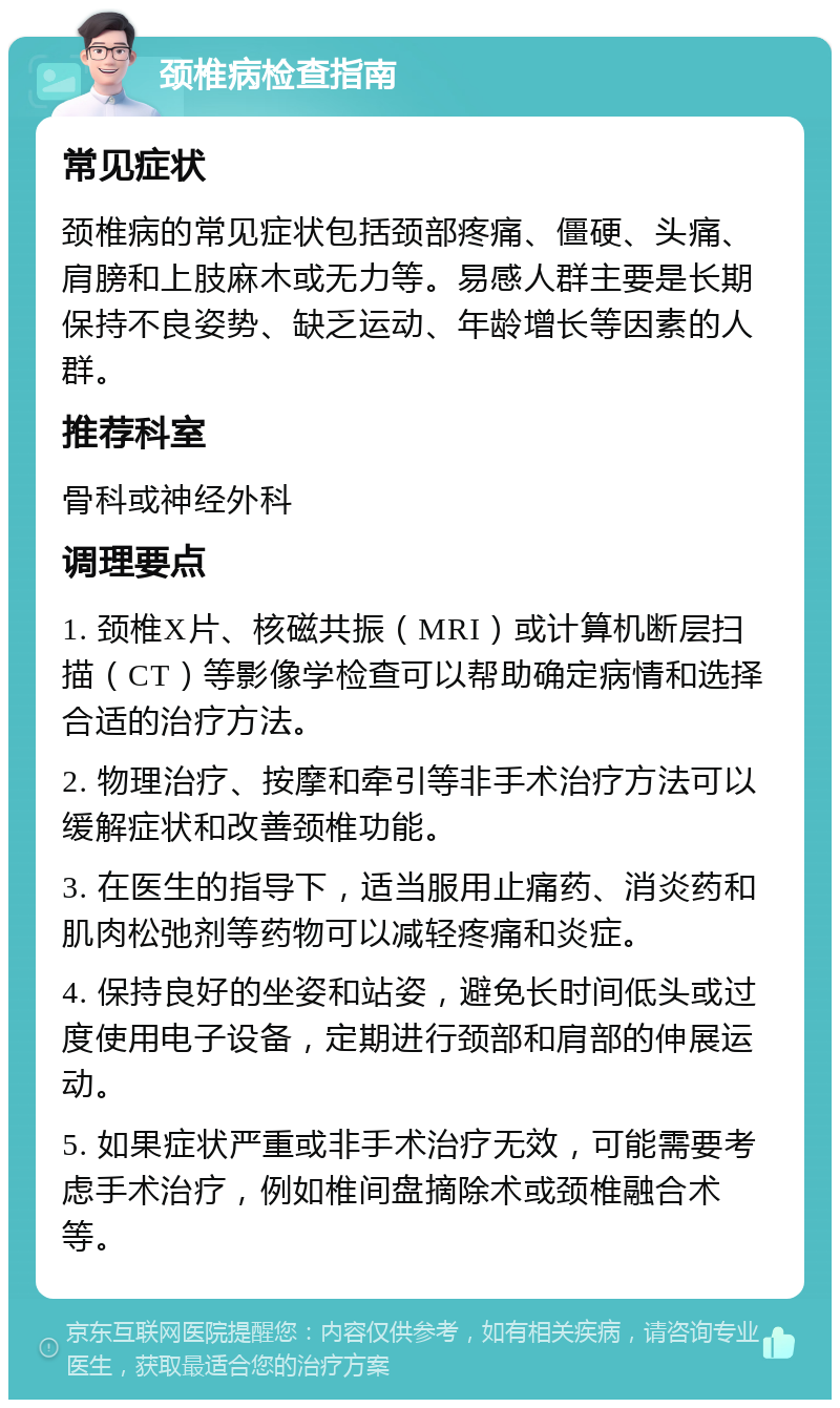 颈椎病检查指南 常见症状 颈椎病的常见症状包括颈部疼痛、僵硬、头痛、肩膀和上肢麻木或无力等。易感人群主要是长期保持不良姿势、缺乏运动、年龄增长等因素的人群。 推荐科室 骨科或神经外科 调理要点 1. 颈椎X片、核磁共振（MRI）或计算机断层扫描（CT）等影像学检查可以帮助确定病情和选择合适的治疗方法。 2. 物理治疗、按摩和牵引等非手术治疗方法可以缓解症状和改善颈椎功能。 3. 在医生的指导下，适当服用止痛药、消炎药和肌肉松弛剂等药物可以减轻疼痛和炎症。 4. 保持良好的坐姿和站姿，避免长时间低头或过度使用电子设备，定期进行颈部和肩部的伸展运动。 5. 如果症状严重或非手术治疗无效，可能需要考虑手术治疗，例如椎间盘摘除术或颈椎融合术等。