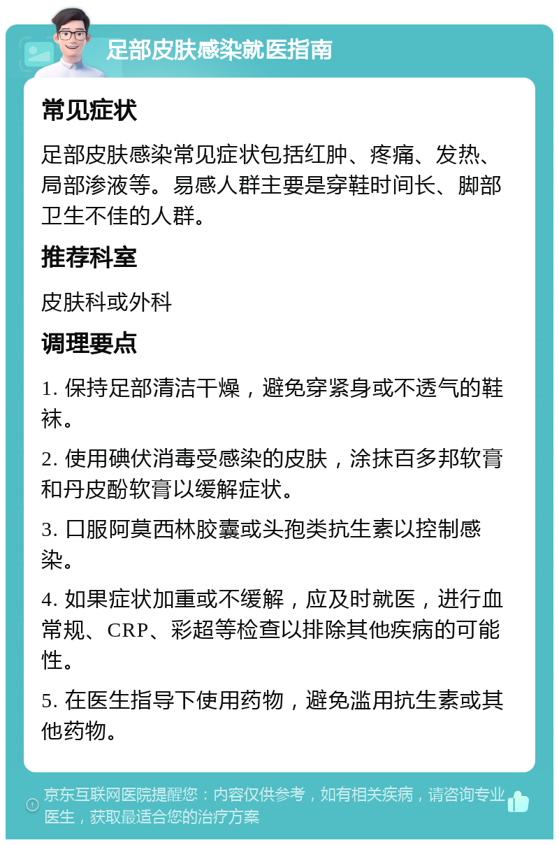 足部皮肤感染就医指南 常见症状 足部皮肤感染常见症状包括红肿、疼痛、发热、局部渗液等。易感人群主要是穿鞋时间长、脚部卫生不佳的人群。 推荐科室 皮肤科或外科 调理要点 1. 保持足部清洁干燥，避免穿紧身或不透气的鞋袜。 2. 使用碘伏消毒受感染的皮肤，涂抹百多邦软膏和丹皮酚软膏以缓解症状。 3. 口服阿莫西林胶囊或头孢类抗生素以控制感染。 4. 如果症状加重或不缓解，应及时就医，进行血常规、CRP、彩超等检查以排除其他疾病的可能性。 5. 在医生指导下使用药物，避免滥用抗生素或其他药物。