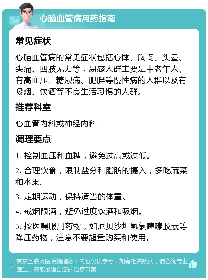 心脑血管病用药指南 常见症状 心脑血管病的常见症状包括心悸、胸闷、头晕、头痛、四肢无力等，易感人群主要是中老年人、有高血压、糖尿病、肥胖等慢性病的人群以及有吸烟、饮酒等不良生活习惯的人群。 推荐科室 心血管内科或神经内科 调理要点 1. 控制血压和血糖，避免过高或过低。 2. 合理饮食，限制盐分和脂肪的摄入，多吃蔬菜和水果。 3. 定期运动，保持适当的体重。 4. 戒烟限酒，避免过度饮酒和吸烟。 5. 按医嘱服用药物，如厄贝沙坦氢氯噻嗪胶囊等降压药物，注意不要超量购买和使用。