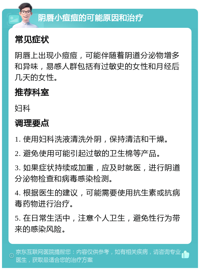 阴唇小痘痘的可能原因和治疗 常见症状 阴唇上出现小痘痘，可能伴随着阴道分泌物增多和异味，易感人群包括有过敏史的女性和月经后几天的女性。 推荐科室 妇科 调理要点 1. 使用妇科洗液清洗外阴，保持清洁和干燥。 2. 避免使用可能引起过敏的卫生棉等产品。 3. 如果症状持续或加重，应及时就医，进行阴道分泌物检查和病毒感染检测。 4. 根据医生的建议，可能需要使用抗生素或抗病毒药物进行治疗。 5. 在日常生活中，注意个人卫生，避免性行为带来的感染风险。