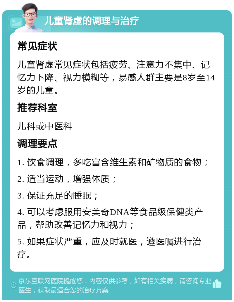 儿童肾虚的调理与治疗 常见症状 儿童肾虚常见症状包括疲劳、注意力不集中、记忆力下降、视力模糊等，易感人群主要是8岁至14岁的儿童。 推荐科室 儿科或中医科 调理要点 1. 饮食调理，多吃富含维生素和矿物质的食物； 2. 适当运动，增强体质； 3. 保证充足的睡眠； 4. 可以考虑服用安美奇DNA等食品级保健类产品，帮助改善记忆力和视力； 5. 如果症状严重，应及时就医，遵医嘱进行治疗。