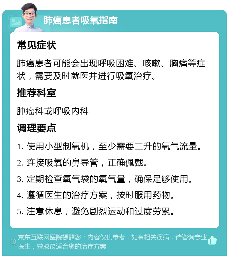 肺癌患者吸氧指南 常见症状 肺癌患者可能会出现呼吸困难、咳嗽、胸痛等症状，需要及时就医并进行吸氧治疗。 推荐科室 肿瘤科或呼吸内科 调理要点 1. 使用小型制氧机，至少需要三升的氧气流量。 2. 连接吸氧的鼻导管，正确佩戴。 3. 定期检查氧气袋的氧气量，确保足够使用。 4. 遵循医生的治疗方案，按时服用药物。 5. 注意休息，避免剧烈运动和过度劳累。