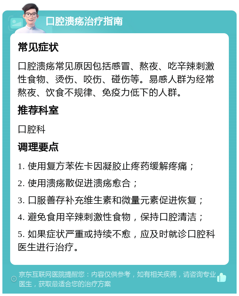 口腔溃疡治疗指南 常见症状 口腔溃疡常见原因包括感冒、熬夜、吃辛辣刺激性食物、烫伤、咬伤、碰伤等。易感人群为经常熬夜、饮食不规律、免疫力低下的人群。 推荐科室 口腔科 调理要点 1. 使用复方苯佐卡因凝胶止疼药缓解疼痛； 2. 使用溃疡散促进溃疡愈合； 3. 口服善存补充维生素和微量元素促进恢复； 4. 避免食用辛辣刺激性食物，保持口腔清洁； 5. 如果症状严重或持续不愈，应及时就诊口腔科医生进行治疗。