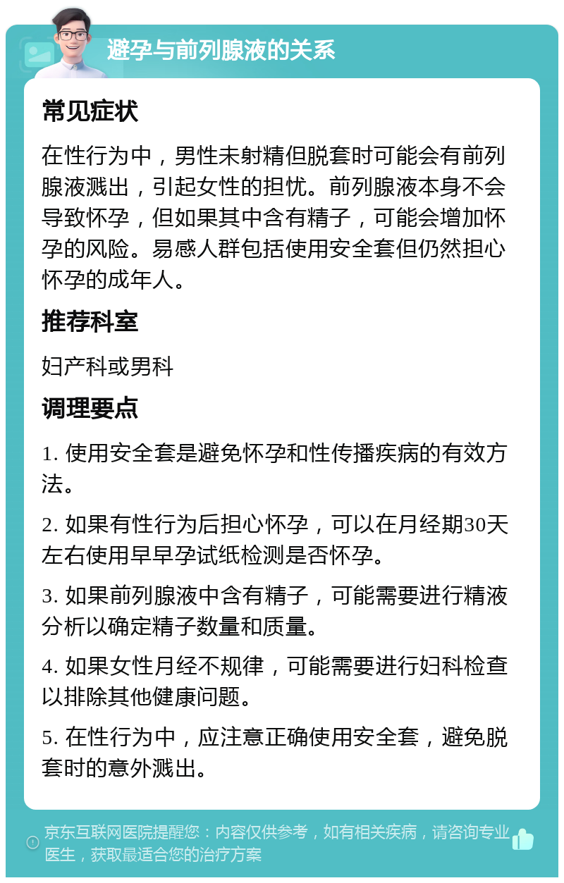 避孕与前列腺液的关系 常见症状 在性行为中，男性未射精但脱套时可能会有前列腺液溅出，引起女性的担忧。前列腺液本身不会导致怀孕，但如果其中含有精子，可能会增加怀孕的风险。易感人群包括使用安全套但仍然担心怀孕的成年人。 推荐科室 妇产科或男科 调理要点 1. 使用安全套是避免怀孕和性传播疾病的有效方法。 2. 如果有性行为后担心怀孕，可以在月经期30天左右使用早早孕试纸检测是否怀孕。 3. 如果前列腺液中含有精子，可能需要进行精液分析以确定精子数量和质量。 4. 如果女性月经不规律，可能需要进行妇科检查以排除其他健康问题。 5. 在性行为中，应注意正确使用安全套，避免脱套时的意外溅出。