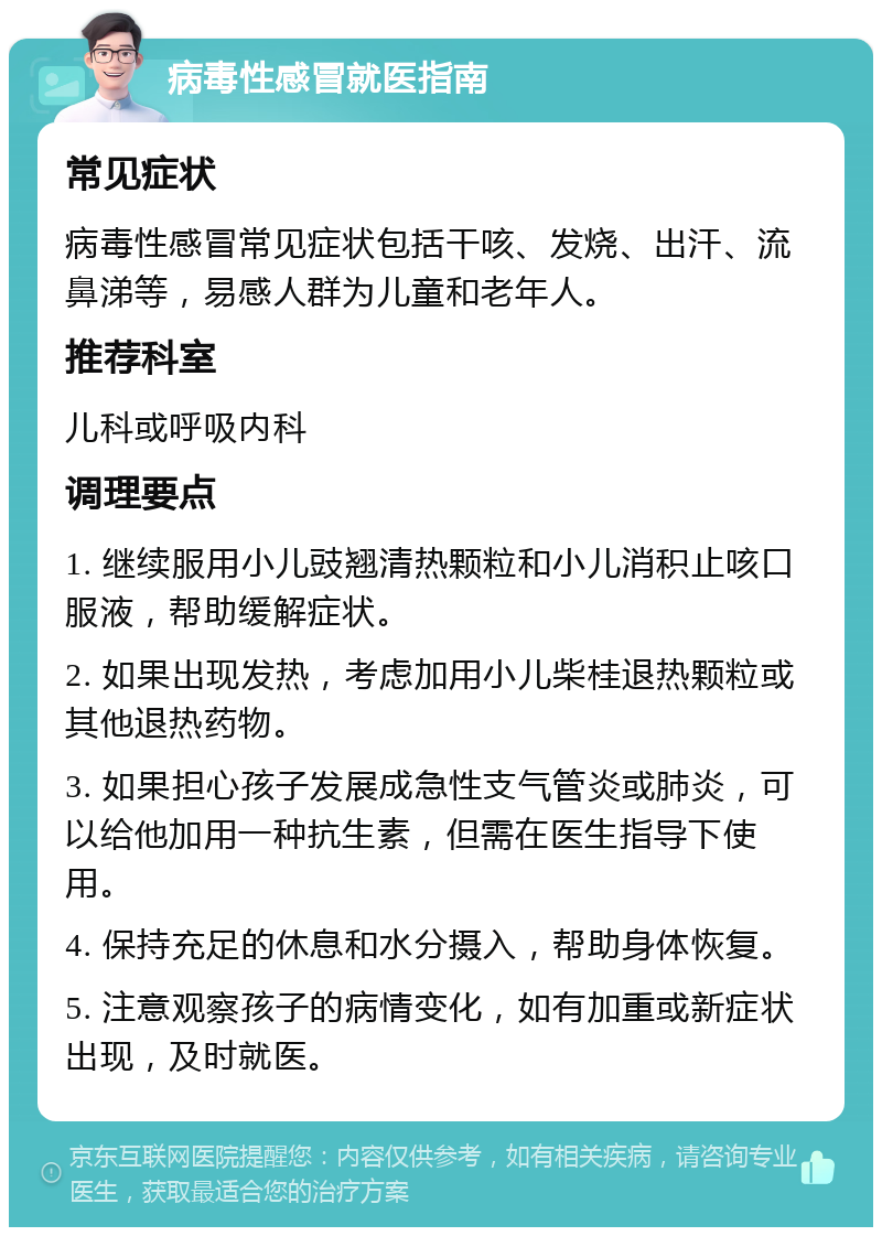 病毒性感冒就医指南 常见症状 病毒性感冒常见症状包括干咳、发烧、出汗、流鼻涕等，易感人群为儿童和老年人。 推荐科室 儿科或呼吸内科 调理要点 1. 继续服用小儿豉翘清热颗粒和小儿消积止咳口服液，帮助缓解症状。 2. 如果出现发热，考虑加用小儿柴桂退热颗粒或其他退热药物。 3. 如果担心孩子发展成急性支气管炎或肺炎，可以给他加用一种抗生素，但需在医生指导下使用。 4. 保持充足的休息和水分摄入，帮助身体恢复。 5. 注意观察孩子的病情变化，如有加重或新症状出现，及时就医。