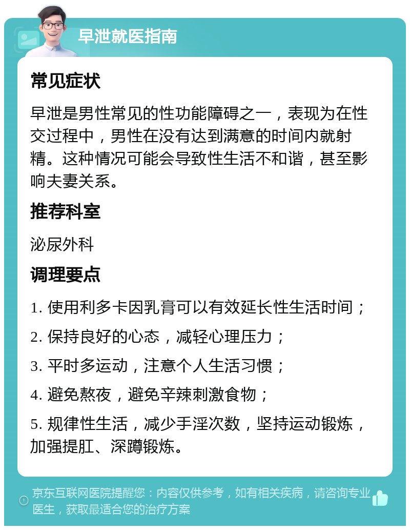 早泄就医指南 常见症状 早泄是男性常见的性功能障碍之一，表现为在性交过程中，男性在没有达到满意的时间内就射精。这种情况可能会导致性生活不和谐，甚至影响夫妻关系。 推荐科室 泌尿外科 调理要点 1. 使用利多卡因乳膏可以有效延长性生活时间； 2. 保持良好的心态，减轻心理压力； 3. 平时多运动，注意个人生活习惯； 4. 避免熬夜，避免辛辣刺激食物； 5. 规律性生活，减少手淫次数，坚持运动锻炼，加强提肛、深蹲锻炼。