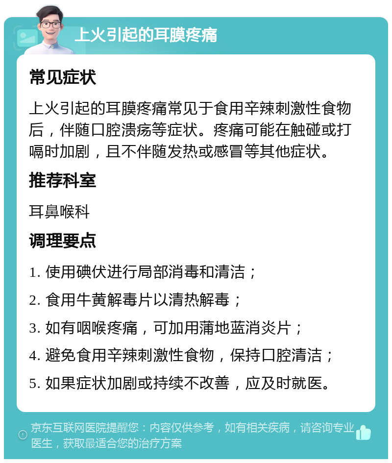 上火引起的耳膜疼痛 常见症状 上火引起的耳膜疼痛常见于食用辛辣刺激性食物后，伴随口腔溃疡等症状。疼痛可能在触碰或打嗝时加剧，且不伴随发热或感冒等其他症状。 推荐科室 耳鼻喉科 调理要点 1. 使用碘伏进行局部消毒和清洁； 2. 食用牛黄解毒片以清热解毒； 3. 如有咽喉疼痛，可加用蒲地蓝消炎片； 4. 避免食用辛辣刺激性食物，保持口腔清洁； 5. 如果症状加剧或持续不改善，应及时就医。